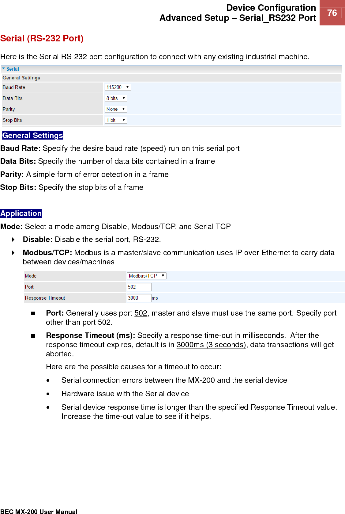  Device Configuration Advanced Setup – Serial_RS232 Port 76   BEC MX-200 User Manual  Serial (RS-232 Port) Here is the Serial RS-232 port configuration to connect with any existing industrial machine.    General Settings  Baud Rate: Specify the desire baud rate (speed) run on this serial port Data Bits: Specify the number of data bits contained in a frame Parity: A simple form of error detection in a frame Stop Bits: Specify the stop bits of a frame  Application  Mode: Select a mode among Disable, Modbus/TCP, and Serial TCP  Disable: Disable the serial port, RS-232.  Modbus/TCP: Modbus is a master/slave communication uses IP over Ethernet to carry data between devices/machines   Port: Generally uses port 502, master and slave must use the same port. Specify port other than port 502.  Response Timeout (ms): Specify a response time-out in milliseconds.  After the response timeout expires, default is in 3000ms (3 seconds), data transactions will get aborted.  Here are the possible causes for a timeout to occur:   Serial connection errors between the MX-200 and the serial device   Hardware issue with the Serial device   Serial device response time is longer than the specified Response Timeout value. Increase the time-out value to see if it helps.         