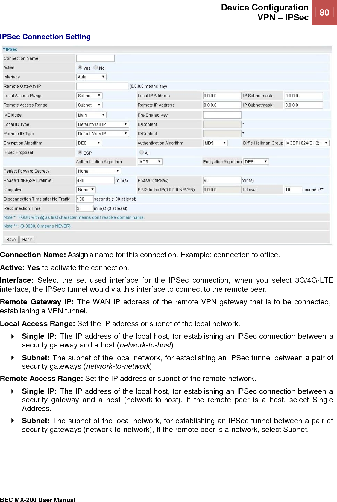  Device Configuration VPN – IPSec 80   BEC MX-200 User Manual  IPSec Connection Setting  Connection Name: Assign a name for this connection. Example: connection to office. Active: Yes to activate the connection. Interface:  Select  the  set  used  interface  for  the  IPSec  connection,  when  you  select  3G/4G-LTE interface, the IPSec tunnel would via this interface to connect to the remote peer. Remote Gateway IP: The WAN IP address of the remote VPN gateway that is to be connected, establishing a VPN tunnel.  Local Access Range: Set the IP address or subnet of the local network.  Single IP: The IP address of the local host, for establishing an IPSec connection between a security gateway and a host (network-to-host).  Subnet: The subnet of the local network, for establishing an IPSec tunnel between a pair of security gateways (network-to-network) Remote Access Range: Set the IP address or subnet of the remote network.  Single IP: The IP address of the local host, for establishing an IPSec connection between a security  gateway  and  a  host  (network-to-host).  If  the  remote  peer  is  a  host,  select  Single Address.  Subnet: The subnet of the local network, for establishing an IPSec tunnel between a pair of security gateways (network-to-network), If the remote peer is a network, select Subnet.     