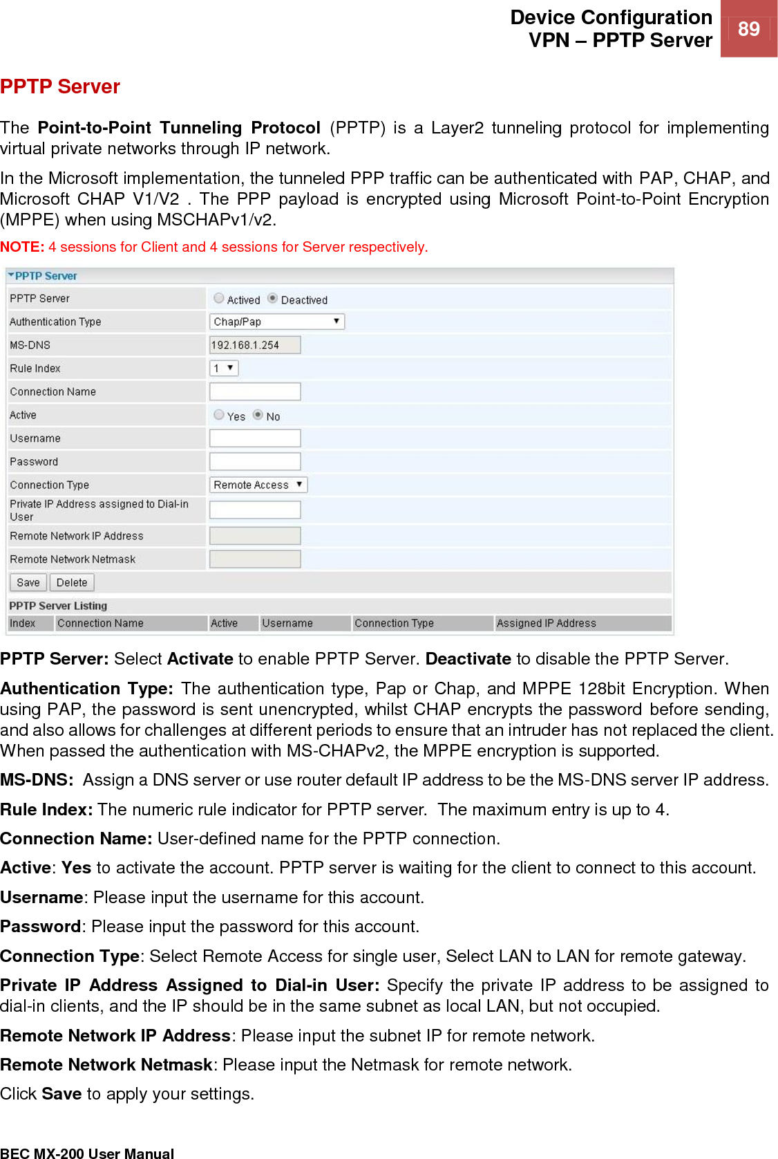  Device Configuration VPN – PPTP Server 89   BEC MX-200 User Manual  PPTP Server  The  Point-to-Point  Tunneling  Protocol  (PPTP)  is  a  Layer2  tunneling  protocol  for  implementing virtual private networks through IP network. In the Microsoft implementation, the tunneled PPP traffic can be authenticated with PAP, CHAP, and Microsoft  CHAP V1/V2 .  The PPP  payload  is encrypted  using  Microsoft  Point-to-Point Encryption (MPPE) when using MSCHAPv1/v2. NOTE: 4 sessions for Client and 4 sessions for Server respectively.  PPTP Server: Select Activate to enable PPTP Server. Deactivate to disable the PPTP Server. Authentication Type: The authentication type, Pap or Chap, and MPPE 128bit Encryption. When using PAP, the password is sent unencrypted, whilst CHAP encrypts the password before sending, and also allows for challenges at different periods to ensure that an intruder has not replaced the client. When passed the authentication with MS-CHAPv2, the MPPE encryption is supported. MS-DNS:  Assign a DNS server or use router default IP address to be the MS-DNS server IP address. Rule Index: The numeric rule indicator for PPTP server.  The maximum entry is up to 4. Connection Name: User-defined name for the PPTP connection. Active: Yes to activate the account. PPTP server is waiting for the client to connect to this account. Username: Please input the username for this account. Password: Please input the password for this account. Connection Type: Select Remote Access for single user, Select LAN to LAN for remote gateway. Private IP  Address  Assigned  to Dial-in  User: Specify the private IP address to be assigned to dial-in clients, and the IP should be in the same subnet as local LAN, but not occupied. Remote Network IP Address: Please input the subnet IP for remote network. Remote Network Netmask: Please input the Netmask for remote network. Click Save to apply your settings.