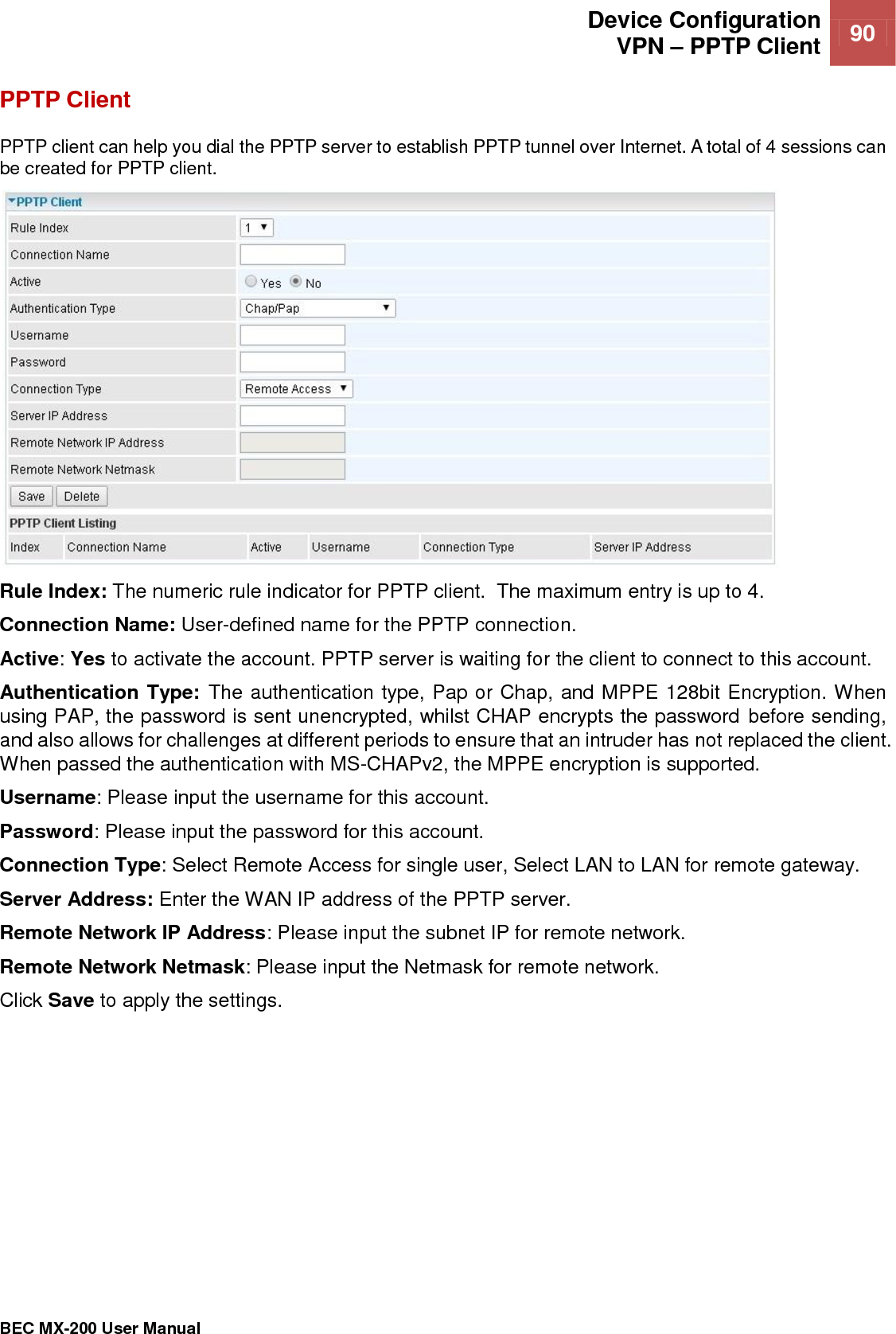  Device Configuration VPN – PPTP Client 90   BEC MX-200 User Manual  PPTP Client PPTP client can help you dial the PPTP server to establish PPTP tunnel over Internet. A total of 4 sessions can be created for PPTP client.  Rule Index: The numeric rule indicator for PPTP client.  The maximum entry is up to 4. Connection Name: User-defined name for the PPTP connection. Active: Yes to activate the account. PPTP server is waiting for the client to connect to this account. Authentication Type: The authentication type, Pap or Chap, and MPPE 128bit Encryption. When using PAP, the password is sent unencrypted, whilst CHAP encrypts the password before sending, and also allows for challenges at different periods to ensure that an intruder has not replaced the client. When passed the authentication with MS-CHAPv2, the MPPE encryption is supported. Username: Please input the username for this account. Password: Please input the password for this account. Connection Type: Select Remote Access for single user, Select LAN to LAN for remote gateway. Server Address: Enter the WAN IP address of the PPTP server. Remote Network IP Address: Please input the subnet IP for remote network. Remote Network Netmask: Please input the Netmask for remote network. Click Save to apply the settings.  