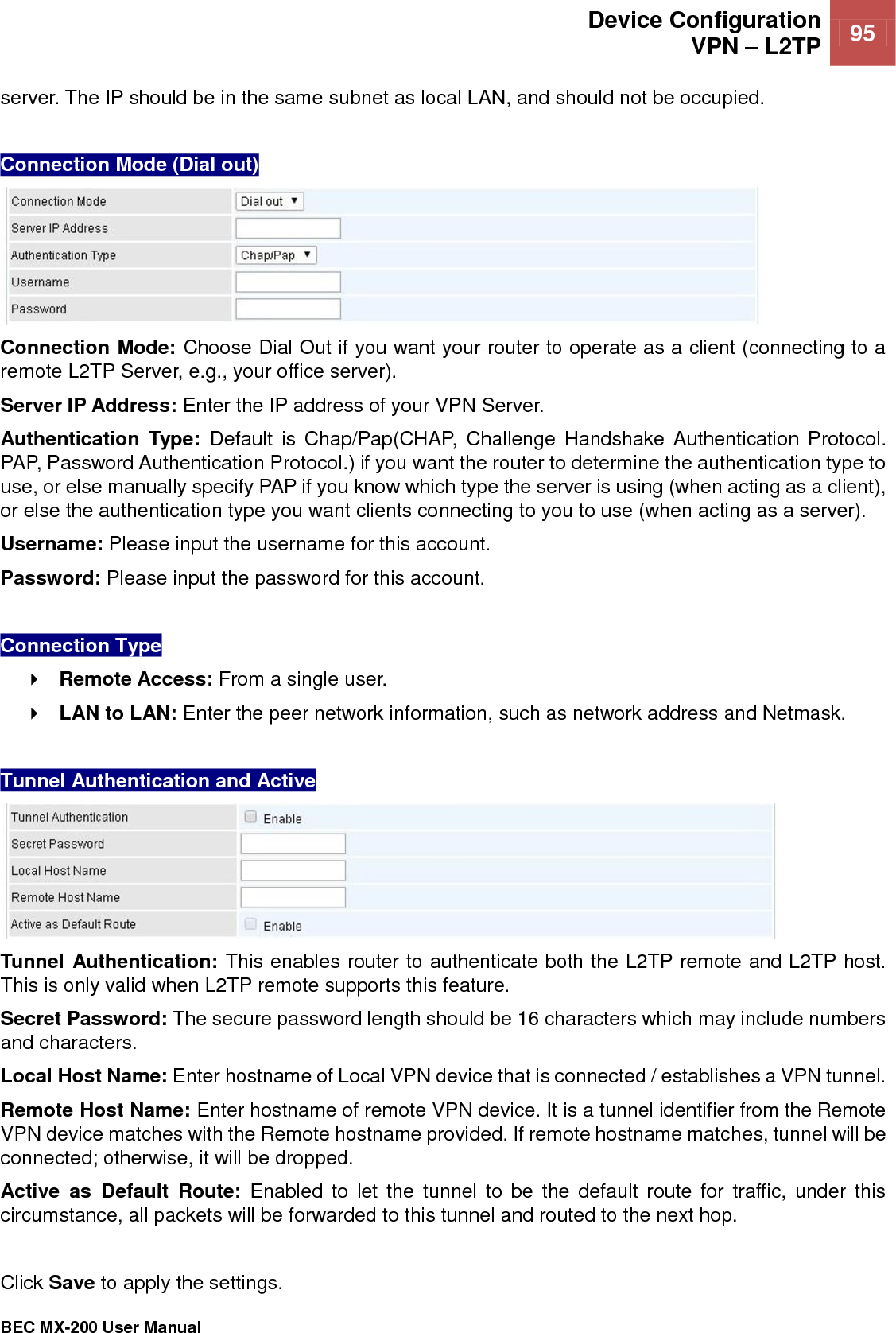  Device Configuration VPN – L2TP 95   BEC MX-200 User Manual  server. The IP should be in the same subnet as local LAN, and should not be occupied.   Connection Mode (Dial out)  Connection Mode: Choose Dial Out if you want your router to operate as a client (connecting to a remote L2TP Server, e.g., your office server). Server IP Address: Enter the IP address of your VPN Server.  Authentication  Type:  Default  is  Chap/Pap(CHAP,  Challenge Handshake Authentication  Protocol. PAP, Password Authentication Protocol.) if you want the router to determine the authentication type to use, or else manually specify PAP if you know which type the server is using (when acting as a client), or else the authentication type you want clients connecting to you to use (when acting as a server).  Username: Please input the username for this account. Password: Please input the password for this account.  Connection Type  Remote Access: From a single user.  LAN to LAN: Enter the peer network information, such as network address and Netmask.  Tunnel Authentication and Active   Tunnel Authentication: This enables router to authenticate both the L2TP remote and L2TP host. This is only valid when L2TP remote supports this feature. Secret Password: The secure password length should be 16 characters which may include numbers and characters. Local Host Name: Enter hostname of Local VPN device that is connected / establishes a VPN tunnel.  Remote Host Name: Enter hostname of remote VPN device. It is a tunnel identifier from the Remote VPN device matches with the Remote hostname provided. If remote hostname matches, tunnel will be connected; otherwise, it will be dropped. Active  as  Default  Route:  Enabled  to let  the  tunnel to  be  the default  route  for  traffic,  under  this circumstance, all packets will be forwarded to this tunnel and routed to the next hop.  Click Save to apply the settings.  