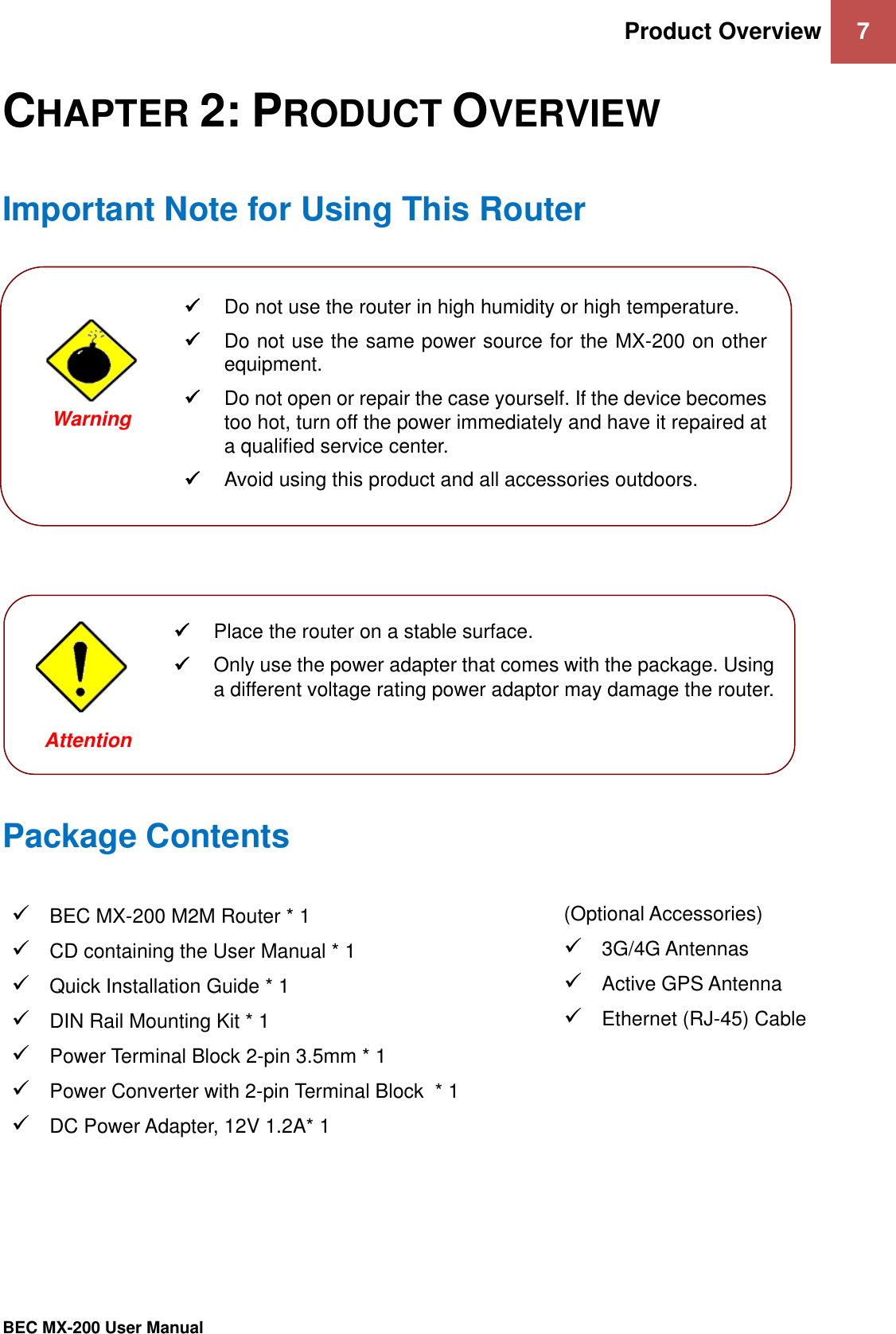 Product Overview 7   BEC MX-200 User Manual  CHAPTER 2: PRODUCT OVERVIEW Important Note for Using This Router                 Package Contents  BEC MX-200 M2M Router * 1  CD containing the User Manual * 1  Quick Installation Guide * 1  DIN Rail Mounting Kit * 1  Power Terminal Block 2-pin 3.5mm * 1   Power Converter with 2-pin Terminal Block  * 1   DC Power Adapter, 12V 1.2A* 1 (Optional Accessories)   3G/4G Antennas  Active GPS Antenna   Ethernet (RJ-45) Cable     Do not use the router in high humidity or high temperature.  Do not use the same power source for the MX-200 on other equipment.  Do not open or repair the case yourself. If the device becomes too hot, turn off the power immediately and have it repaired at a qualified service center.   Avoid using this product and all accessories outdoors.   Warning   Place the router on a stable surface.  Only use the power adapter that comes with the package. Using a different voltage rating power adaptor may damage the router.  Attention 