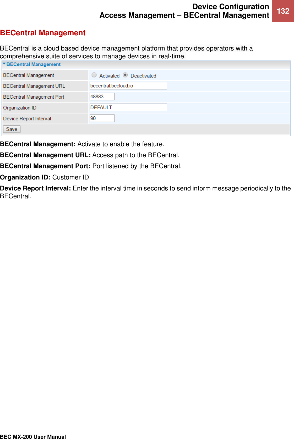  Device Configuration Access Management – BECentral Management 132   BEC MX-200 User Manual  BECentral Management BECentral is a cloud based device management platform that provides operators with a comprehensive suite of services to manage devices in real-time. BECentral Management: Activate to enable the feature. BECentral Management URL: Access path to the BECentral. BECentral Management Port: Port listened by the BECentral. Organization ID: Customer ID Device Report Interval: Enter the interval time in seconds to send inform message periodically to the BECentral. 