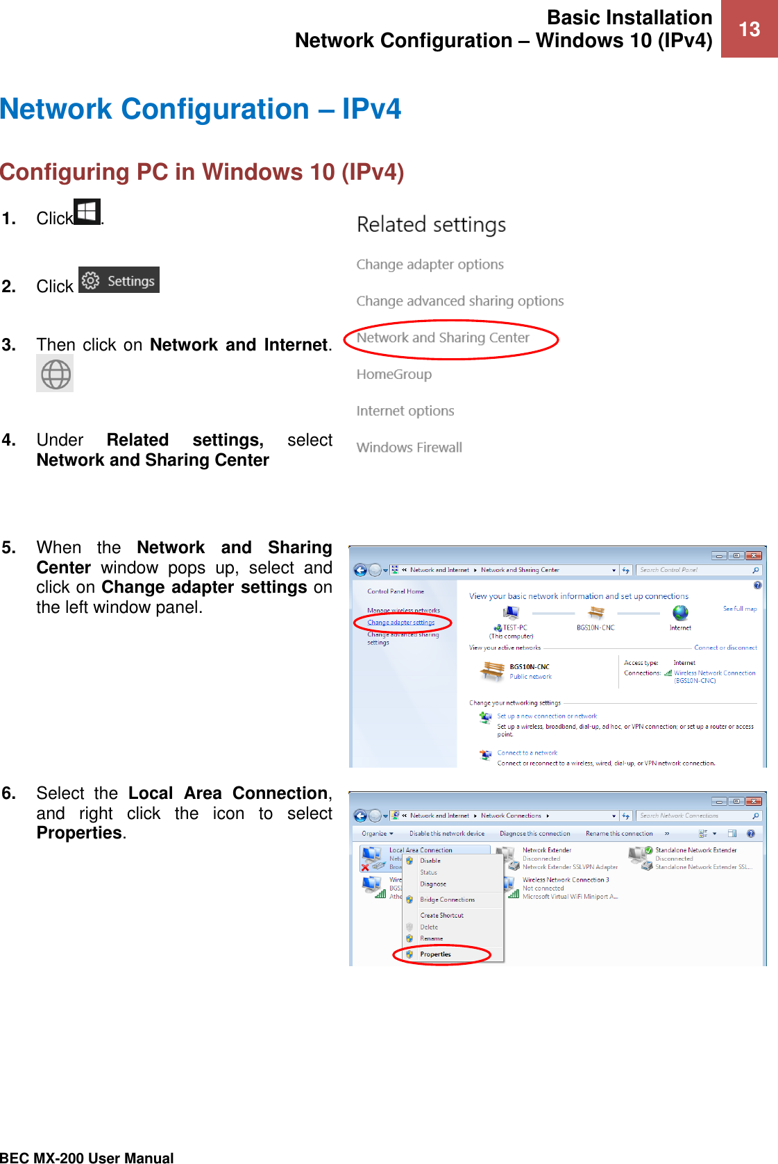 Basic Installation Network Configuration – Windows 10 (IPv4) 13   BEC MX-200 User Manual  Network Configuration – IPv4 Configuring PC in Windows 10 (IPv4)    1. Click .  2. Click    3. Then click on Network and  Internet.   4. Under  Related  settings,  select Network and Sharing Center    5. When  the  Network  and  Sharing Center  window  pops  up,  select  and click on Change adapter settings on the left window panel.  6. Select  the  Local  Area  Connection, and  right  click  the  icon  to  select Properties.  