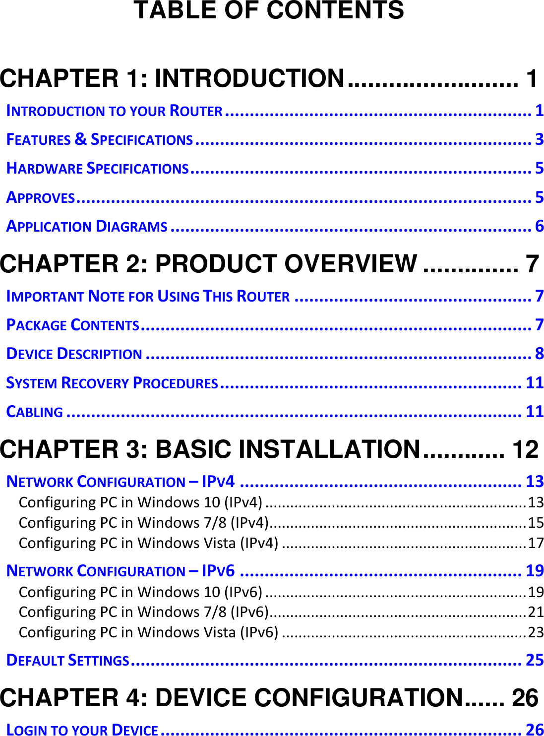   TABLE OF CONTENTS  CHAPTER 1: INTRODUCTION ......................... 1 INTRODUCTION TO YOUR ROUTER .............................................................. 1 FEATURES &amp; SPECIFICATIONS .................................................................... 3 HARDWARE SPECIFICATIONS ..................................................................... 5 APPROVES ............................................................................................ 5 APPLICATION DIAGRAMS ......................................................................... 6 CHAPTER 2: PRODUCT OVERVIEW .............. 7 IMPORTANT NOTE FOR USING THIS ROUTER ................................................ 7 PACKAGE CONTENTS ............................................................................... 7 DEVICE DESCRIPTION .............................................................................. 8 SYSTEM RECOVERY PROCEDURES ............................................................. 11 CABLING ............................................................................................ 11 CHAPTER 3: BASIC INSTALLATION ............ 12 NETWORK CONFIGURATION – IPV4 ......................................................... 13 Configuring PC in Windows 10 (IPv4) ............................................................... 13 Configuring PC in Windows 7/8 (IPv4) .............................................................. 15 Configuring PC in Windows Vista (IPv4) ........................................................... 17 NETWORK CONFIGURATION – IPV6 ......................................................... 19 Configuring PC in Windows 10 (IPv6) ............................................................... 19 Configuring PC in Windows 7/8 (IPv6) .............................................................. 21 Configuring PC in Windows Vista (IPv6) ........................................................... 23 DEFAULT SETTINGS ............................................................................... 25 CHAPTER 4: DEVICE CONFIGURATION ...... 26 LOGIN TO YOUR DEVICE ......................................................................... 26 