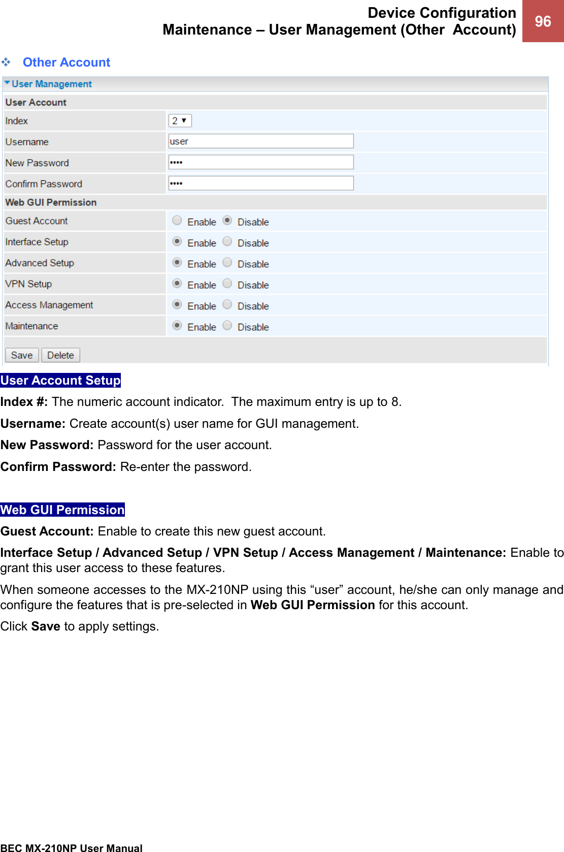  Device Configuration Maintenance – User Management (Other  Account) 96   BEC MX-210NP User Manual  ❖ Other Account  User Account Setup  Index #: The numeric account indicator.  The maximum entry is up to 8. Username: Create account(s) user name for GUI management.  New Password: Password for the user account.  Confirm Password: Re-enter the password.  Web GUI Permission  Guest Account: Enable to create this new guest account. Interface Setup / Advanced Setup / VPN Setup / Access Management / Maintenance: Enable to grant this user access to these features. When someone accesses to the MX-210NP using this “user” account, he/she can only manage and configure the features that is pre-selected in Web GUI Permission for this account. Click Save to apply settings.    