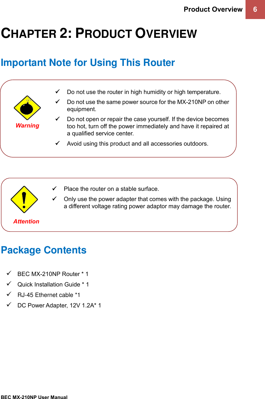 Product Overview 6   BEC MX-210NP User Manual  CHAPTER 2: PRODUCT OVERVIEW Important Note for Using This Router                 Package Contents ✓ BEC MX-210NP Router * 1 ✓ Quick Installation Guide * 1 ✓ RJ-45 Ethernet cable *1 ✓ DC Power Adapter, 12V 1.2A* 1    ✓ Do not use the router in high humidity or high temperature. ✓ Do not use the same power source for the MX-210NP on other equipment. ✓ Do not open or repair the case yourself. If the device becomes too hot, turn off the power immediately and have it repaired at a qualified service center.  ✓ Avoid using this product and all accessories outdoors.   Warning  ✓ Place the router on a stable surface. ✓ Only use the power adapter that comes with the package. Using a different voltage rating power adaptor may damage the router.  Attention 