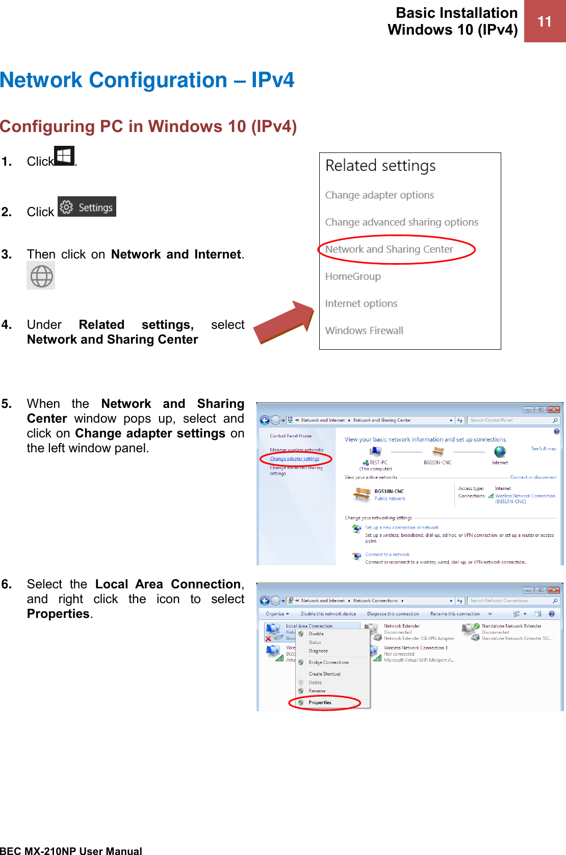 Basic Installation Windows 10 (IPv4) 11   BEC MX-210NP User Manual  Network Configuration – IPv4 Configuring PC in Windows 10 (IPv4)    1. Click .  2. Click    3. Then  click  on  Network  and  Internet.   4. Under  Related  settings,  select Network and Sharing Center    5. When  the  Network  and  Sharing Center  window  pops  up,  select  and click on Change adapter settings on the left window panel.  6. Select  the  Local  Area  Connection, and  right  click  the  icon  to  select Properties.  