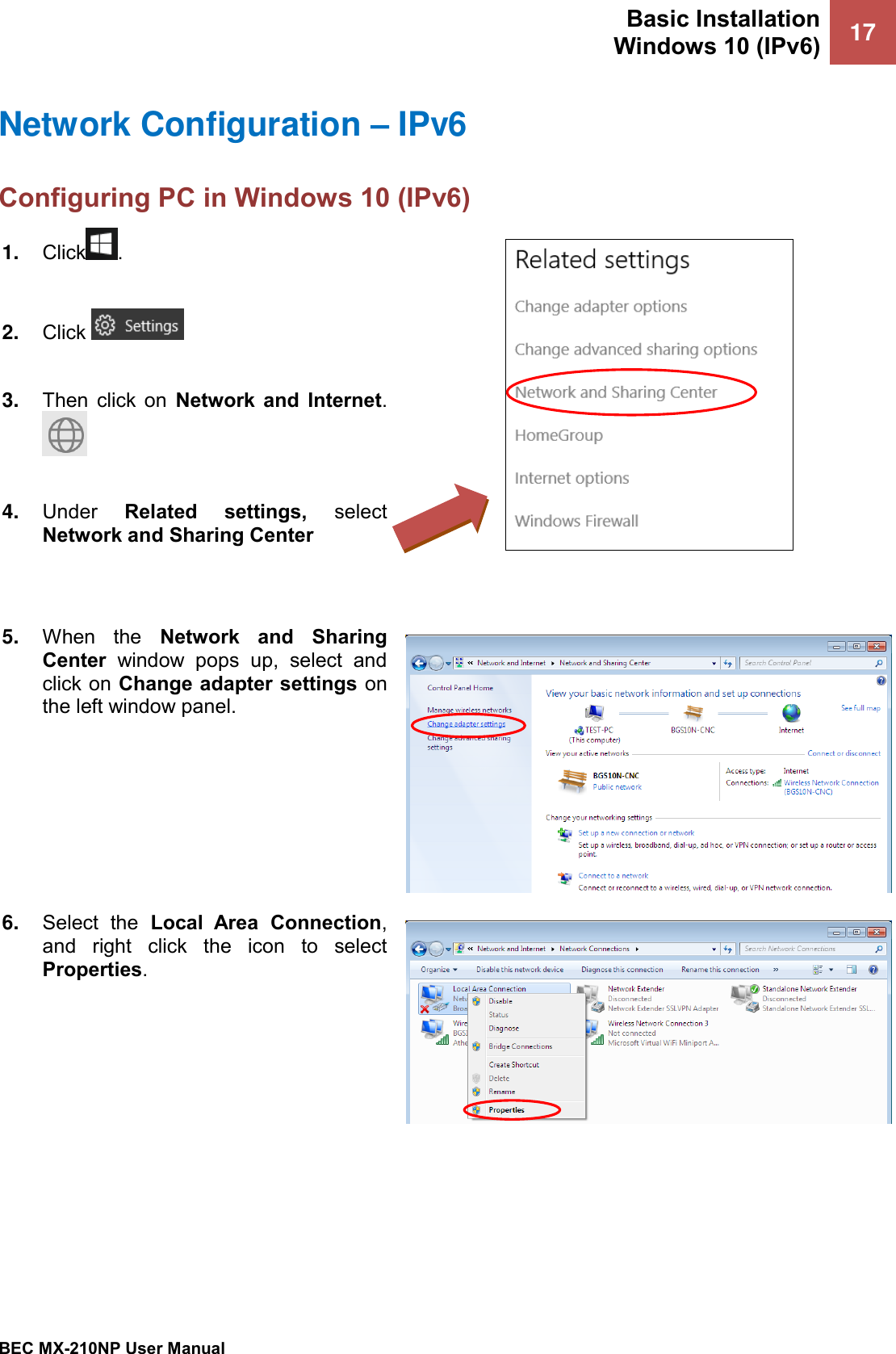 Basic Installation Windows 10 (IPv6) 17   BEC MX-210NP User Manual  Network Configuration – IPv6 Configuring PC in Windows 10 (IPv6)  1. Click .  2. Click    3. Then  click  on  Network  and  Internet.   4. Under  Related  settings,  select Network and Sharing Center    5. When  the  Network  and  Sharing Center  window  pops  up,  select  and click on Change adapter settings on the left window panel.  6. Select  the  Local  Area  Connection, and  right  click  the  icon  to  select Properties.  