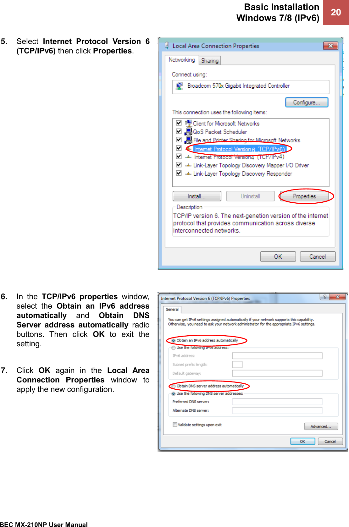 Basic Installation Windows 7/8 (IPv6) 20   BEC MX-210NP User Manual  5. Select  Internet  Protocol  Version  6 (TCP/IPv6) then click Properties.     6. In  the  TCP/IPv6  properties  window, select  the  Obtain  an  IPv6  address automatically  and  Obtain  DNS Server  address  automatically  radio buttons.  Then  click  OK  to  exit  the setting.  7. Click  OK  again  in  the  Local  Area Connection  Properties  window  to apply the new configuration.  