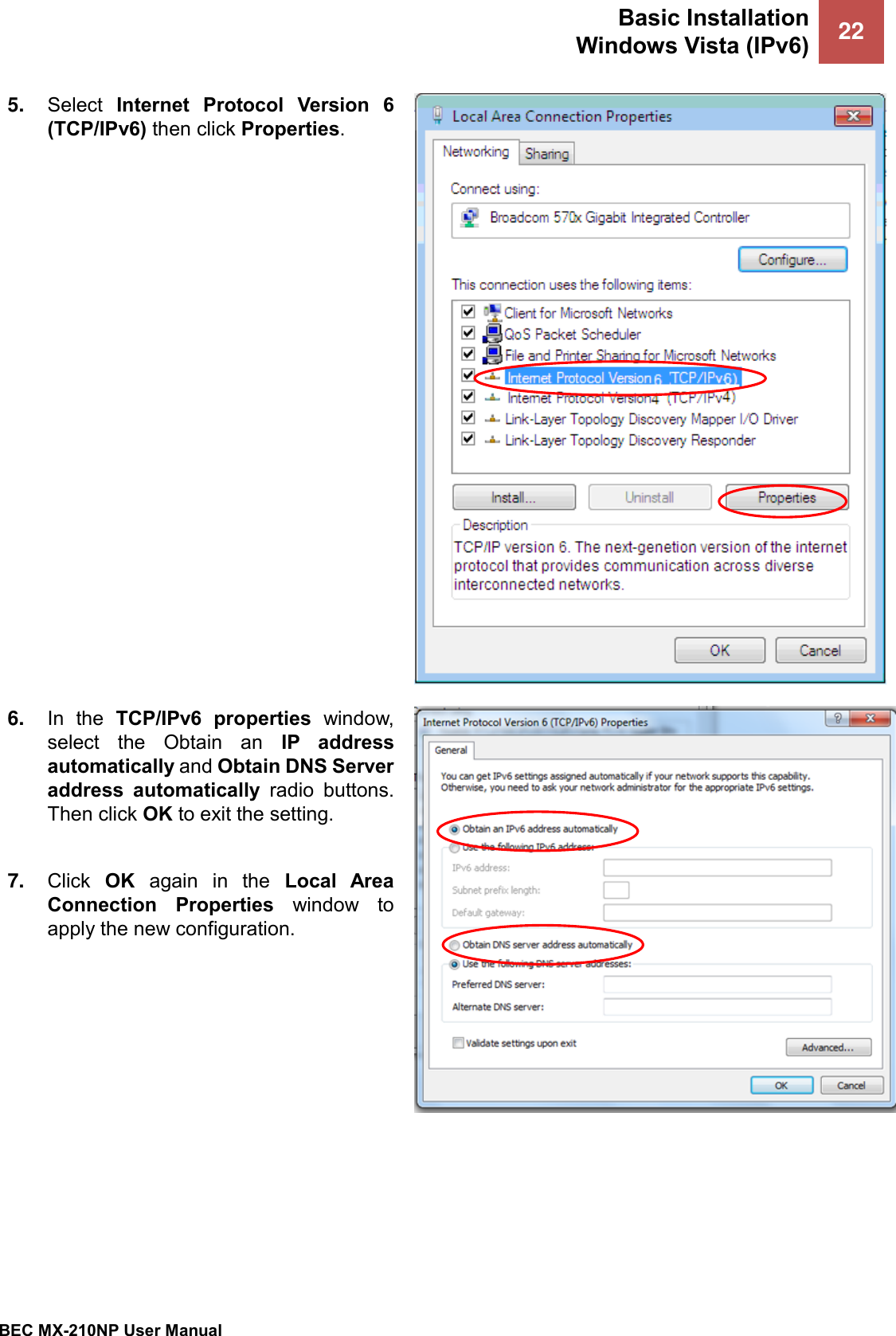 Basic Installation Windows Vista (IPv6) 22   BEC MX-210NP User Manual  5. Select  Internet  Protocol  Version  6 (TCP/IPv6) then click Properties.  6. In  the  TCP/IPv6  properties  window, select  the  Obtain  an  IP  address automatically and Obtain DNS Server address  automatically  radio  buttons. Then click OK to exit the setting.  7. Click  OK  again  in  the  Local  Area Connection  Properties  window  to apply the new configuration.   
