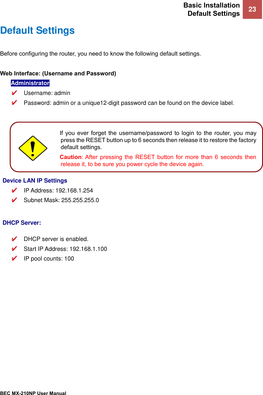 Basic Installation Default Settings 23   BEC MX-210NP User Manual  Default Settings Before configuring the router, you need to know the following default settings.  Web Interface: (Username and Password) Administrator   Username: admin   Password: admin or a unique12-digit password can be found on the device label.          Device LAN IP Settings  IP Address: 192.168.1.254   Subnet Mask: 255.255.255.0   DHCP Server:   DHCP server is enabled.   Start IP Address: 192.168.1.100  IP pool counts: 100   If  you  ever  forget  the  username/password to  login  to  the  router,  you  may press the RESET button up to 6 seconds then release it to restore the factory default settings.  Caution: After  pressing  the  RESET  button  for  more  than  6  seconds  then release it, to be sure you power cycle the device again.  