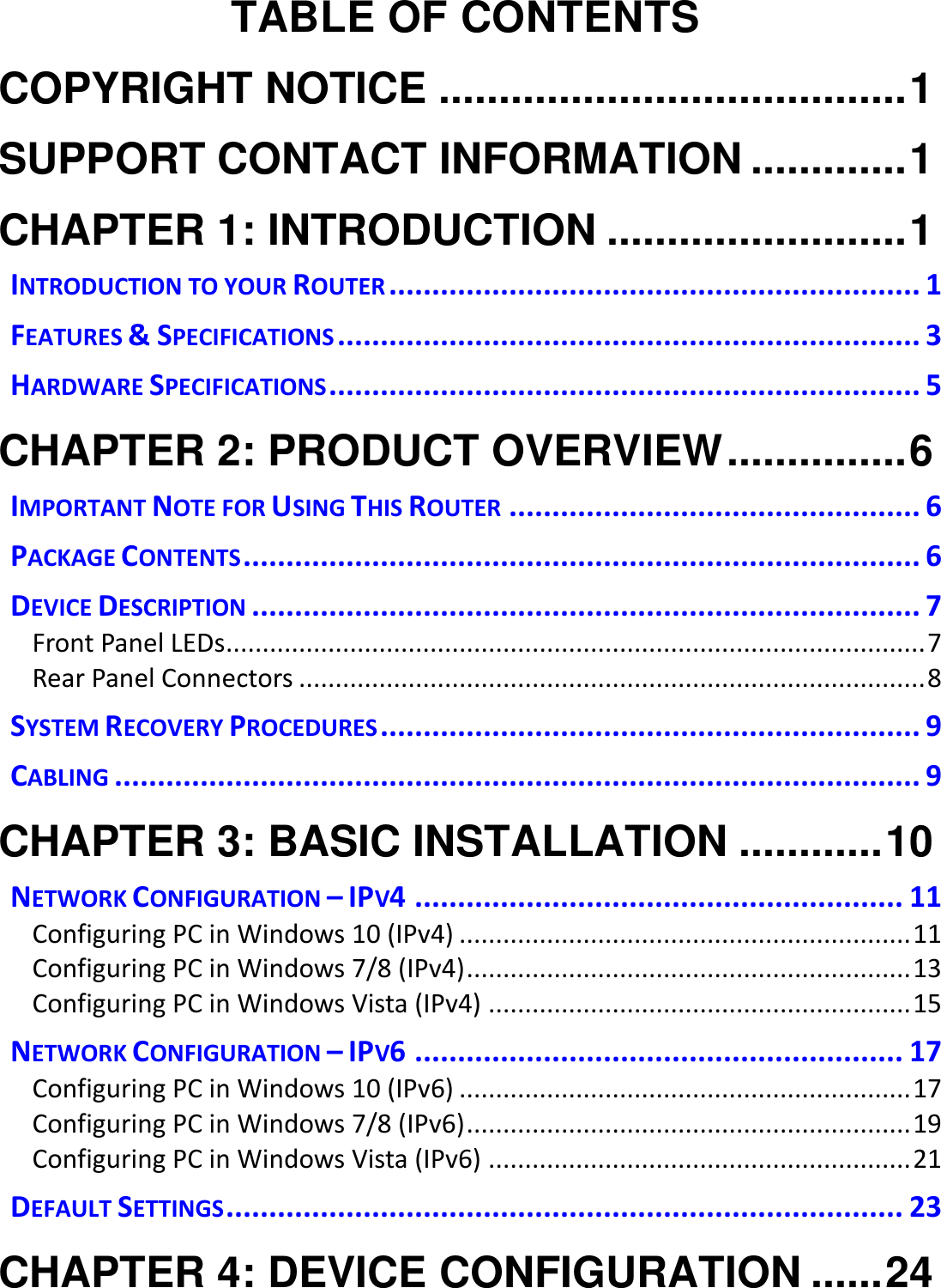   TABLE OF CONTENTS COPYRIGHT NOTICE ....................................... 1 SUPPORT CONTACT INFORMATION ............. 1 CHAPTER 1: INTRODUCTION ......................... 1 INTRODUCTION TO YOUR ROUTER .............................................................. 1 FEATURES &amp; SPECIFICATIONS .................................................................... 3 HARDWARE SPECIFICATIONS ..................................................................... 5 CHAPTER 2: PRODUCT OVERVIEW ............... 6 IMPORTANT NOTE FOR USING THIS ROUTER ................................................ 6 PACKAGE CONTENTS ............................................................................... 6 DEVICE DESCRIPTION .............................................................................. 7 Front Panel LEDs................................................................................................ 7 Rear Panel Connectors ...................................................................................... 8 SYSTEM RECOVERY PROCEDURES ............................................................... 9 CABLING .............................................................................................. 9 CHAPTER 3: BASIC INSTALLATION ............ 10 NETWORK CONFIGURATION – IPV4 ......................................................... 11 Configuring PC in Windows 10 (IPv4) .............................................................. 11 Configuring PC in Windows 7/8 (IPv4) ............................................................. 13 Configuring PC in Windows Vista (IPv4) .......................................................... 15 NETWORK CONFIGURATION – IPV6 ......................................................... 17 Configuring PC in Windows 10 (IPv6) .............................................................. 17 Configuring PC in Windows 7/8 (IPv6) ............................................................. 19 Configuring PC in Windows Vista (IPv6) .......................................................... 21 DEFAULT SETTINGS ............................................................................... 23 CHAPTER 4: DEVICE CONFIGURATION ...... 24 