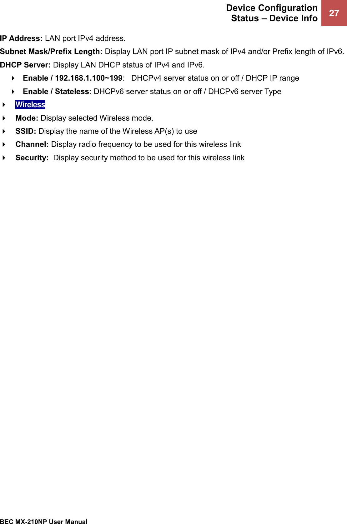  Device Configuration Status – Device Info    27   BEC MX-210NP User Manual  IP Address: LAN port IPv4 address. Subnet Mask/Prefix Length: Display LAN port IP subnet mask of IPv4 and/or Prefix length of IPv6. DHCP Server: Display LAN DHCP status of IPv4 and IPv6.    Enable / 192.168.1.100~199:   DHCPv4 server status on or off / DHCP IP range  Enable / Stateless: DHCPv6 server status on or off / DHCPv6 server Type  Wireless  Mode: Display selected Wireless mode.  SSID: Display the name of the Wireless AP(s) to use   Channel: Display radio frequency to be used for this wireless link  Security:  Display security method to be used for this wireless link 