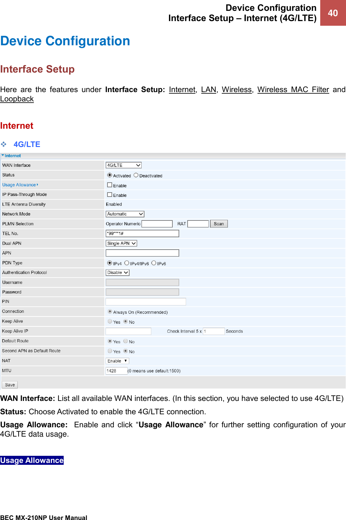  Device Configuration Interface Setup – Internet (4G/LTE) 40   BEC MX-210NP User Manual  Device Configuration  Interface Setup Here  are  the  features  under  Interface  Setup:  Internet,  LAN,  Wireless,  Wireless  MAC  Filter  and Loopback  Internet ❖ 4G/LTE  WAN Interface: List all available WAN interfaces. (In this section, you have selected to use 4G/LTE) Status: Choose Activated to enable the 4G/LTE connection. Usage Allowance:  Enable  and  click  “Usage Allowance”  for  further  setting  configuration  of  your 4G/LTE data usage.   Usage Allowance    