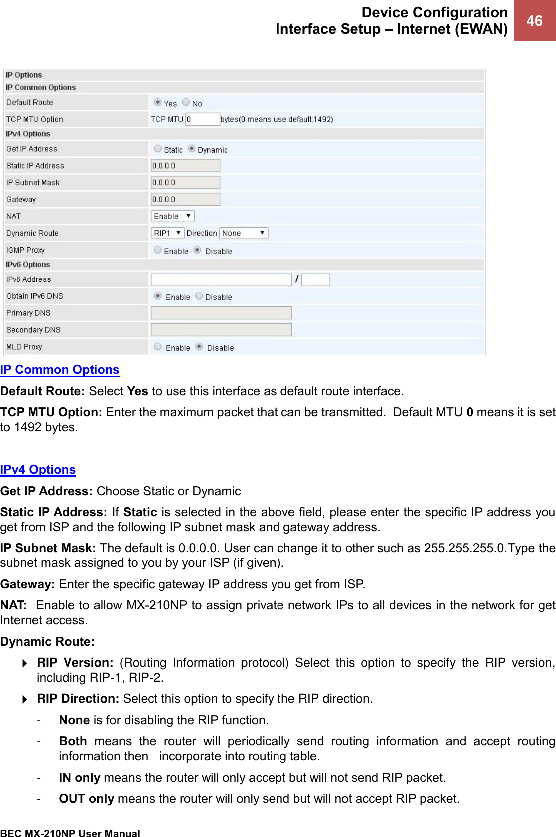 Device Configuration Interface Setup – Internet (EWAN) 46   BEC MX-210NP User Manual   IP Common Options Default Route: Select Yes to use this interface as default route interface. TCP MTU Option: Enter the maximum packet that can be transmitted.  Default MTU 0 means it is set to 1492 bytes.    IPv4 Options Get IP Address: Choose Static or Dynamic Static IP Address: If Static is selected in the above field, please enter the specific IP address you get from ISP and the following IP subnet mask and gateway address. IP Subnet Mask: The default is 0.0.0.0. User can change it to other such as 255.255.255.0.Type the subnet mask assigned to you by your ISP (if given). Gateway: Enter the specific gateway IP address you get from ISP. NAT:  Enable to allow MX-210NP to assign private network IPs to all devices in the network for get Internet access. Dynamic Route:   RIP  Version:  (Routing  Information  protocol)  Select  this  option  to  specify  the  RIP  version, including RIP-1, RIP-2.   RIP Direction: Select this option to specify the RIP direction.  -  None is for disabling the RIP function.  -  Both  means  the  router  will  periodically  send  routing  information  and  accept  routing information then   incorporate into routing table.  -  IN only means the router will only accept but will not send RIP packet.  -  OUT only means the router will only send but will not accept RIP packet. 