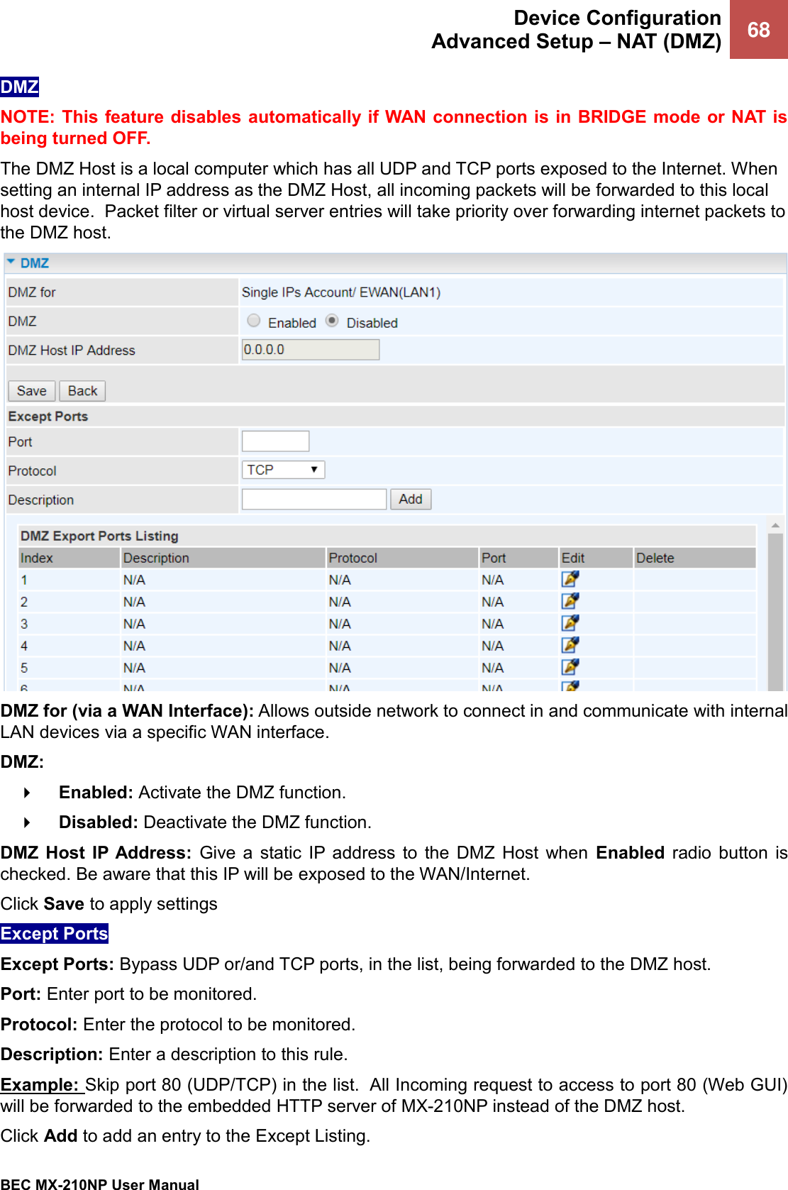  Device Configuration Advanced Setup – NAT (DMZ) 68   BEC MX-210NP User Manual  DMZ NOTE: This feature disables automatically if WAN connection is in BRIDGE mode or NAT is being turned OFF. The DMZ Host is a local computer which has all UDP and TCP ports exposed to the Internet. When setting an internal IP address as the DMZ Host, all incoming packets will be forwarded to this local host device.  Packet filter or virtual server entries will take priority over forwarding internet packets to the DMZ host.   DMZ for (via a WAN Interface): Allows outside network to connect in and communicate with internal LAN devices via a specific WAN interface. DMZ:     Enabled: Activate the DMZ function.      Disabled: Deactivate the DMZ function.   DMZ  Host  IP Address:  Give  a  static  IP  address  to  the  DMZ  Host  when  Enabled  radio  button  is checked. Be aware that this IP will be exposed to the WAN/Internet. Click Save to apply settings Except Ports Except Ports: Bypass UDP or/and TCP ports, in the list, being forwarded to the DMZ host. Port: Enter port to be monitored. Protocol: Enter the protocol to be monitored. Description: Enter a description to this rule. Example: Skip port 80 (UDP/TCP) in the list.  All Incoming request to access to port 80 (Web GUI) will be forwarded to the embedded HTTP server of MX-210NP instead of the DMZ host.  Click Add to add an entry to the Except Listing. 