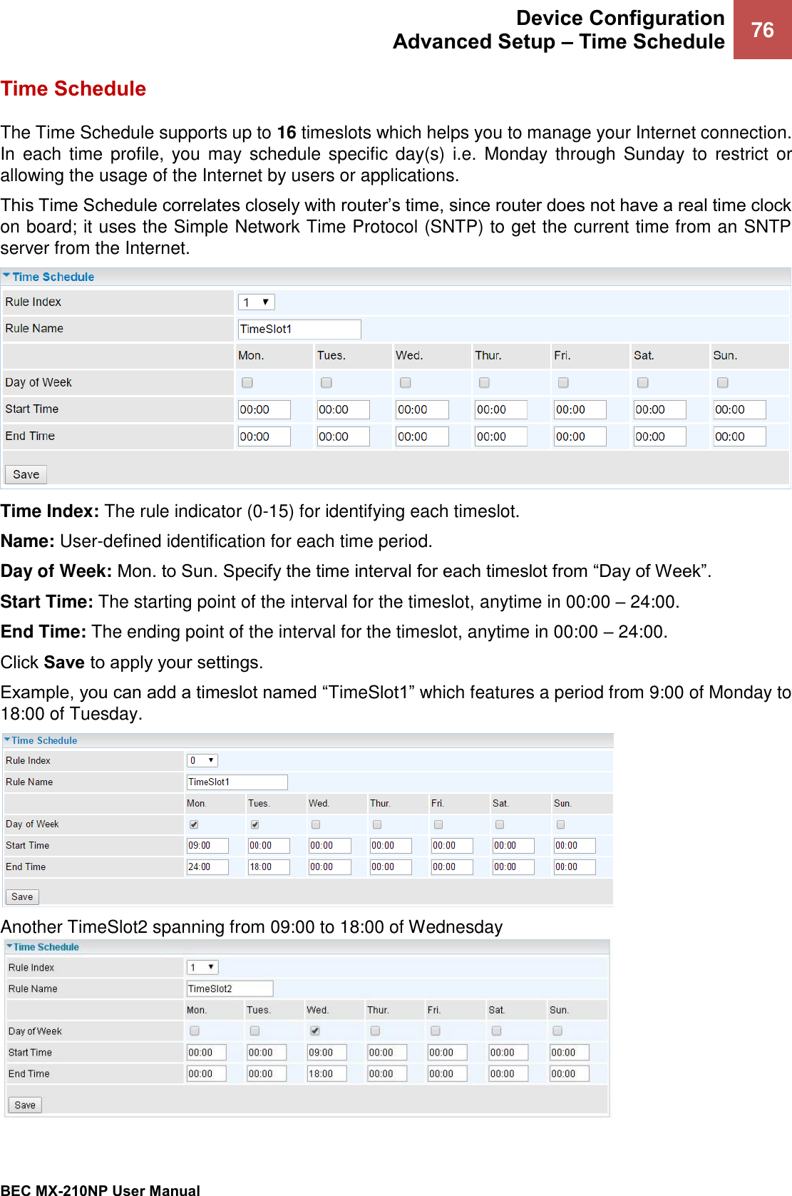  Device Configuration Advanced Setup – Time Schedule 76   BEC MX-210NP User Manual  Time Schedule The Time Schedule supports up to 16 timeslots which helps you to manage your Internet connection. In  each  time profile,  you  may  schedule specific day(s) i.e.  Monday  through  Sunday to  restrict or allowing the usage of the Internet by users or applications. This Time Schedule correlates closely with router’s time, since router does not have a real time clock on board; it uses the Simple Network Time Protocol (SNTP) to get the current time from an SNTP server from the Internet.   Time Index: The rule indicator (0-15) for identifying each timeslot.  Name: User-defined identification for each time period. Day of Week: Mon. to Sun. Specify the time interval for each timeslot from “Day of Week”.  Start Time: The starting point of the interval for the timeslot, anytime in 00:00 – 24:00. End Time: The ending point of the interval for the timeslot, anytime in 00:00 – 24:00. Click Save to apply your settings. Example, you can add a timeslot named “TimeSlot1” which features a period from 9:00 of Monday to 18:00 of Tuesday.  Another TimeSlot2 spanning from 09:00 to 18:00 of Wednesday 