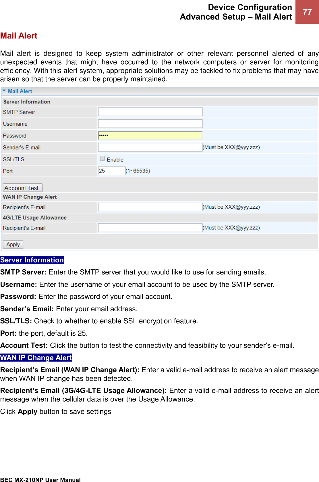  Device Configuration Advanced Setup – Mail Alert 77   BEC MX-210NP User Manual  Mail Alert Mail  alert  is  designed  to  keep  system  administrator  or  other  relevant  personnel  alerted  of  any unexpected  events  that  might  have  occurred  to  the  network  computers  or  server  for  monitoring efficiency. With this alert system, appropriate solutions may be tackled to fix problems that may have arisen so that the server can be properly maintained.  Server Information  SMTP Server: Enter the SMTP server that you would like to use for sending emails. Username: Enter the username of your email account to be used by the SMTP server. Password: Enter the password of your email account. Sender’s Email: Enter your email address. SSL/TLS: Check to whether to enable SSL encryption feature. Port: the port, default is 25. Account Test: Click the button to test the connectivity and feasibility to your sender’s e-mail. WAN IP Change Alert  Recipient’s Email (WAN IP Change Alert): Enter a valid e-mail address to receive an alert message when WAN IP change has been detected. Recipient’s Email (3G/4G-LTE Usage Allowance): Enter a valid e-mail address to receive an alert message when the cellular data is over the Usage Allowance. Click Apply button to save settings 