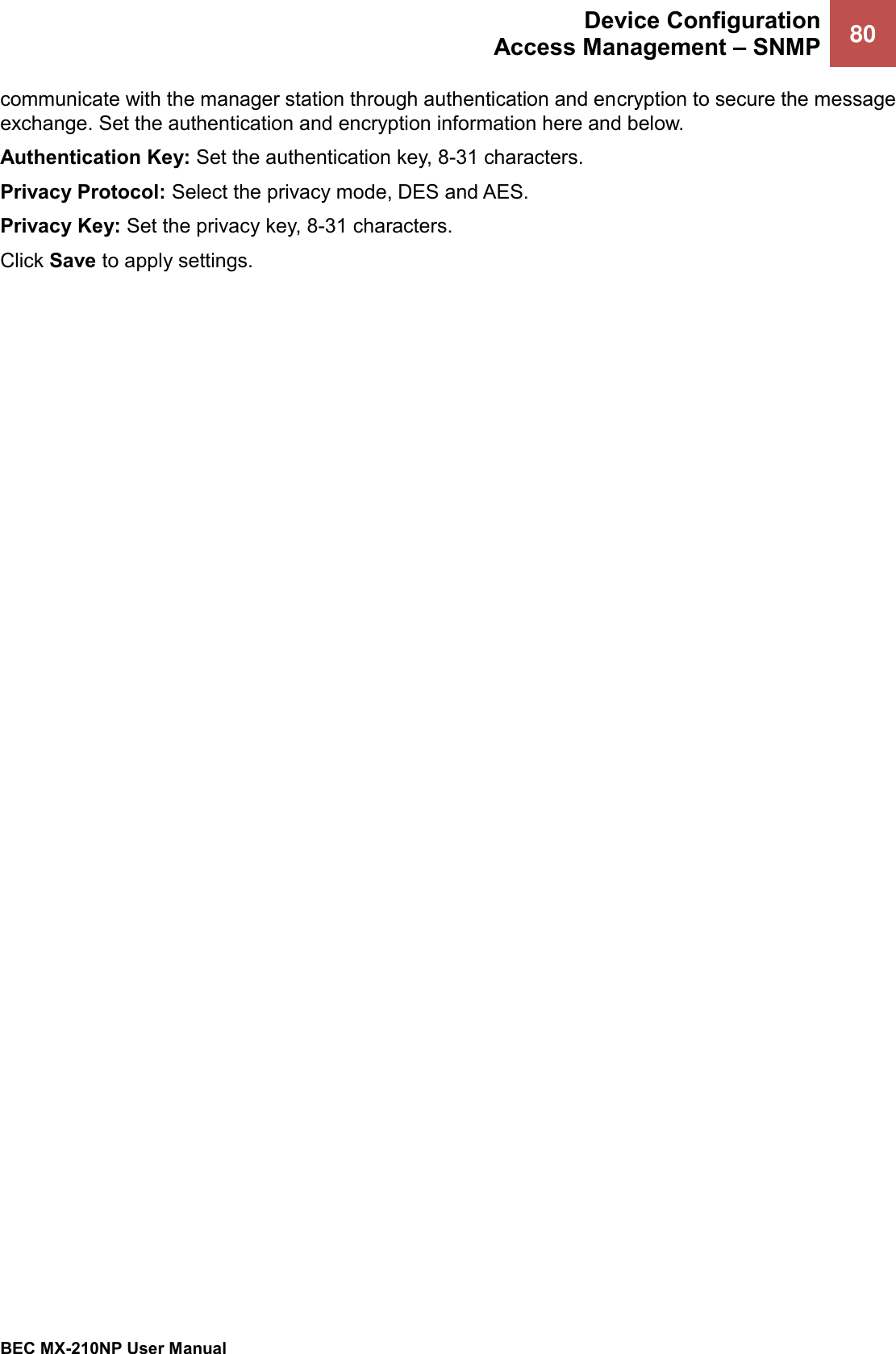  Device Configuration Access Management – SNMP 80   BEC MX-210NP User Manual  communicate with the manager station through authentication and encryption to secure the message exchange. Set the authentication and encryption information here and below. Authentication Key: Set the authentication key, 8-31 characters. Privacy Protocol: Select the privacy mode, DES and AES. Privacy Key: Set the privacy key, 8-31 characters. Click Save to apply settings.  