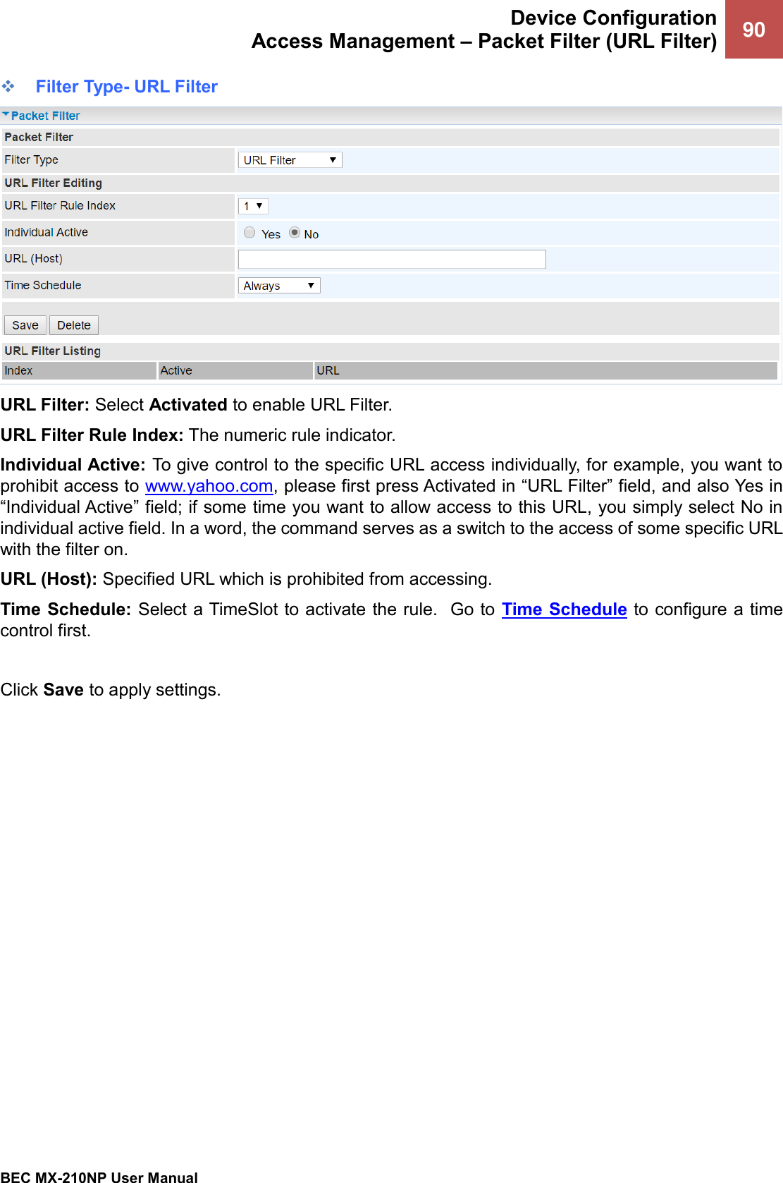  Device Configuration Access Management – Packet Filter (URL Filter) 90   BEC MX-210NP User Manual  ❖ Filter Type- URL Filter  URL Filter: Select Activated to enable URL Filter. URL Filter Rule Index: The numeric rule indicator. Individual Active: To give control to the specific URL access individually, for example, you want to prohibit access to www.yahoo.com, please first press Activated in “URL Filter” field, and also Yes in “Individual Active” field; if some time you want to allow access to this URL, you simply select No in individual active field. In a word, the command serves as a switch to the access of some specific URL with the filter on.  URL (Host): Specified URL which is prohibited from accessing. Time Schedule: Select a TimeSlot to activate the rule.  Go to  Time Schedule to configure a time control first.  Click Save to apply settings.   