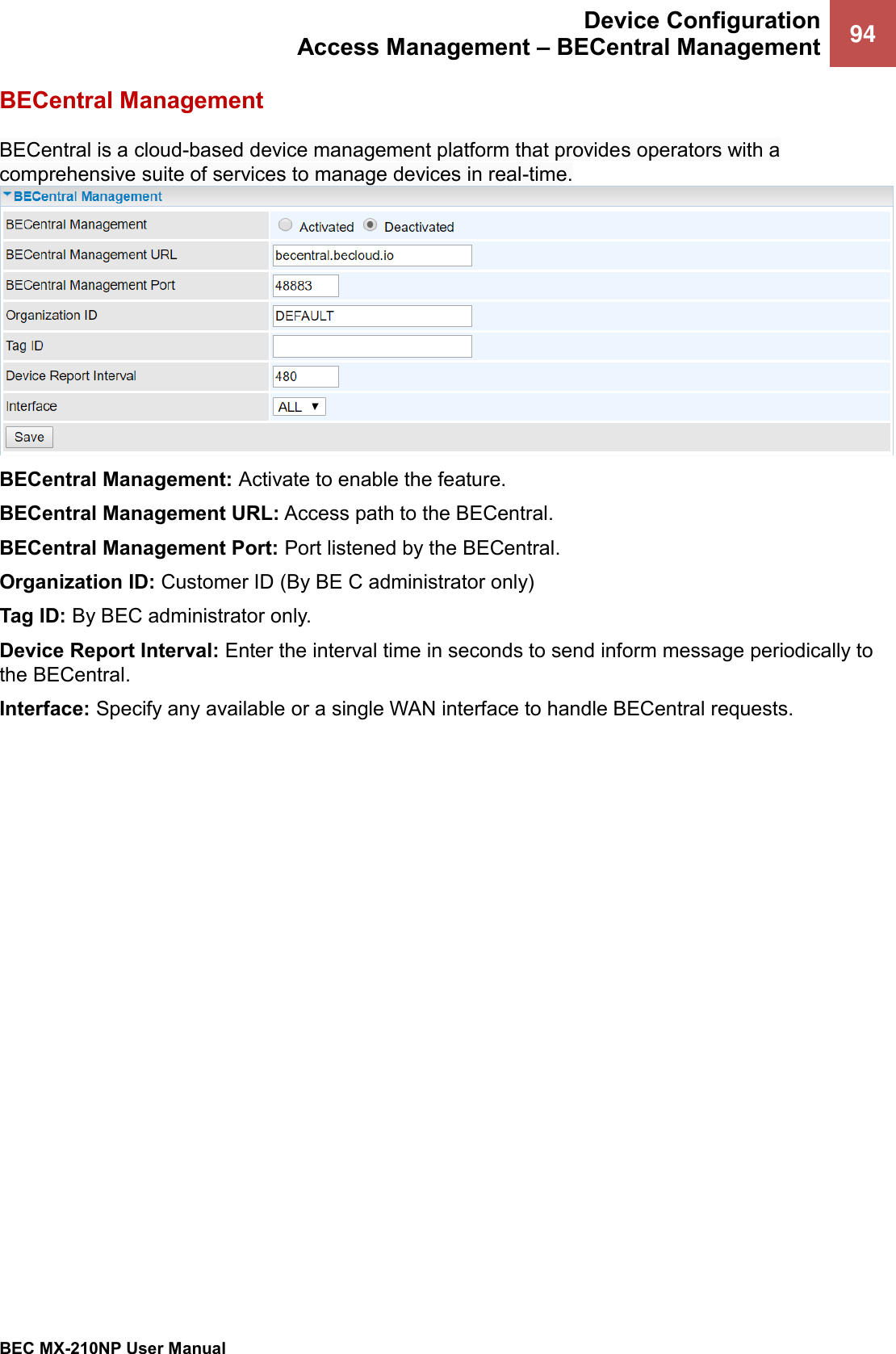  Device Configuration Access Management – BECentral Management 94   BEC MX-210NP User Manual  BECentral Management BECentral is a cloud-based device management platform that provides operators with a comprehensive suite of services to manage devices in real-time. BECentral Management: Activate to enable the feature. BECentral Management URL: Access path to the BECentral. BECentral Management Port: Port listened by the BECentral. Organization ID: Customer ID (By BE C administrator only) Tag ID: By BEC administrator only.  Device Report Interval: Enter the interval time in seconds to send inform message periodically to the BECentral.  Interface: Specify any available or a single WAN interface to handle BECentral requests. 