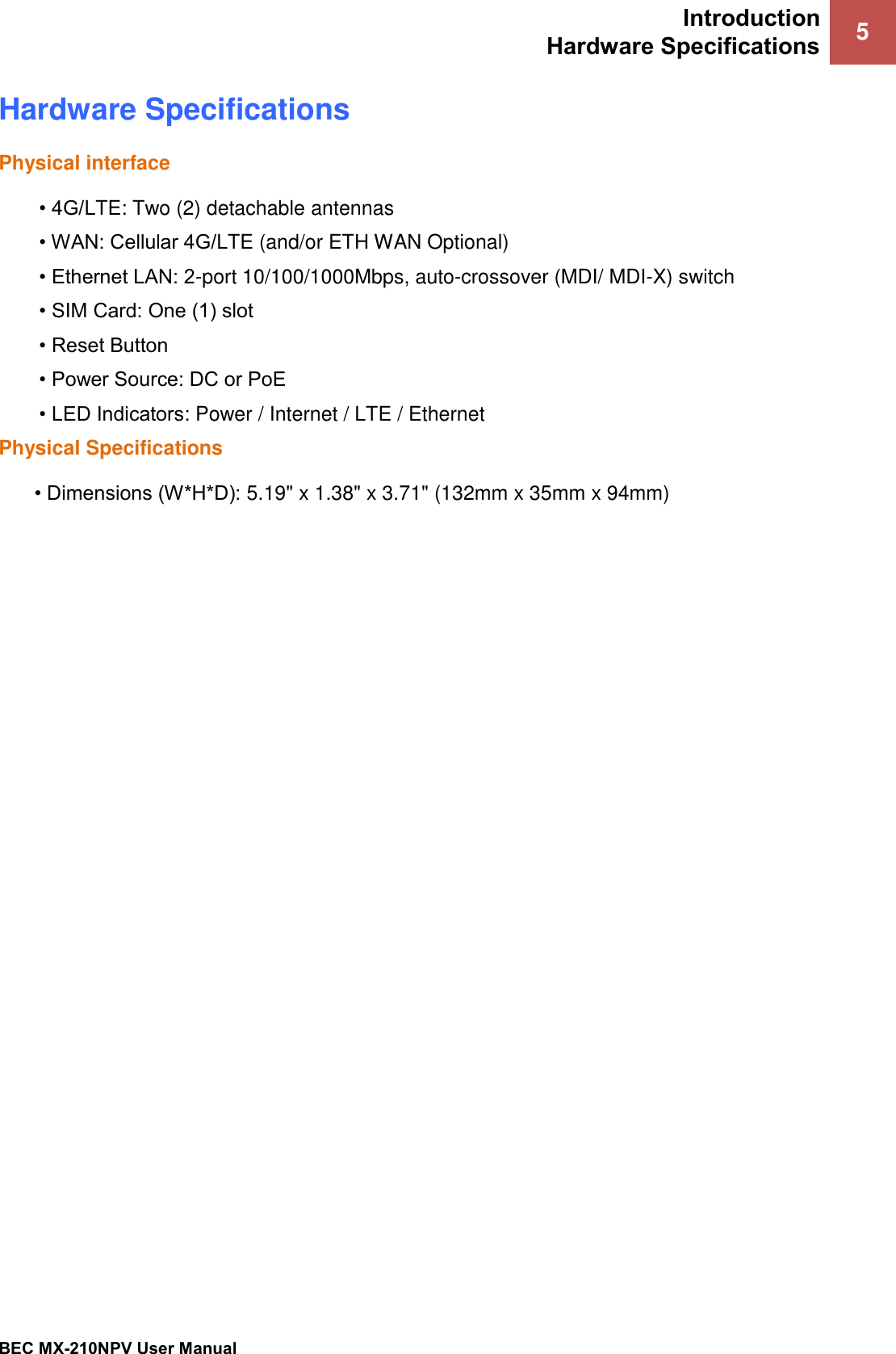 Introduction Hardware Specifications 5   BEC MX-210NPV User Manual  Hardware Specifications Physical interface • 4G/LTE: Two (2) detachable antennas • WAN: Cellular 4G/LTE (and/or ETH WAN Optional) • Ethernet LAN: 2-port 10/100/1000Mbps, auto-crossover (MDI/ MDI-X) switch • SIM Card: One (1) slot • Reset Button • Power Source: DC or PoE  • LED Indicators: Power / Internet / LTE / Ethernet Physical Specifications • Dimensions (W*H*D): 5.19&quot; x 1.38&quot; x 3.71&quot; (132mm x 35mm x 94mm)  