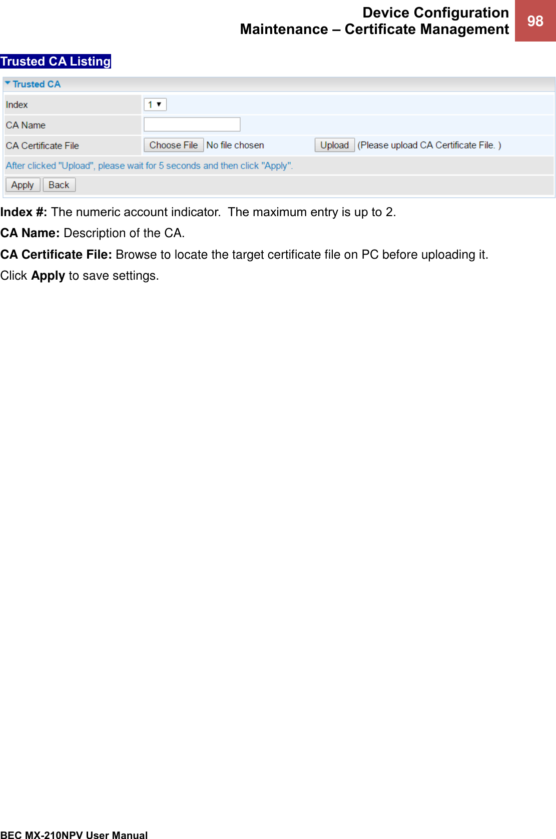  Device Configuration Maintenance – Certificate Management 98   BEC MX-210NPV User Manual  Trusted CA Listing   Index #: The numeric account indicator.  The maximum entry is up to 2. CA Name: Description of the CA. CA Certificate File: Browse to locate the target certificate file on PC before uploading it.  Click Apply to save settings.