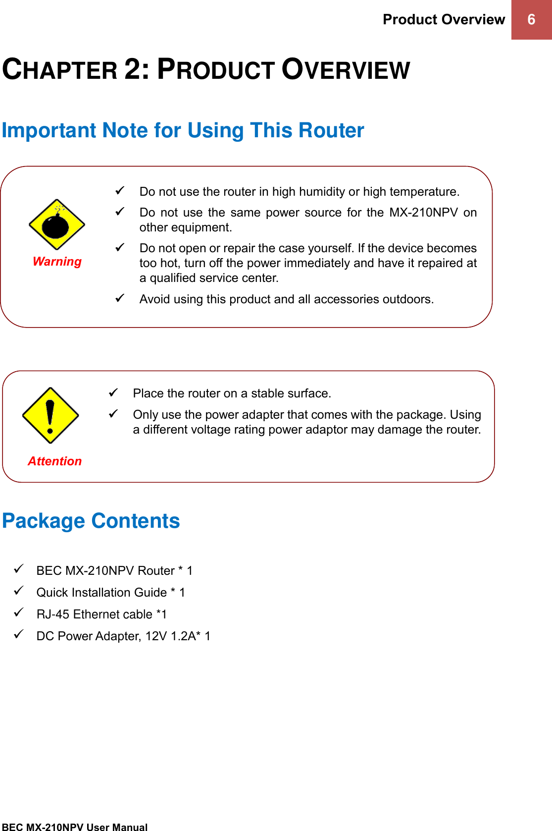 Product Overview 6   BEC MX-210NPV User Manual  CHAPTER 2: PRODUCT OVERVIEW Important Note for Using This Router                 Package Contents ✓ BEC MX-210NPV Router * 1 ✓ Quick Installation Guide * 1 ✓ RJ-45 Ethernet cable *1 ✓ DC Power Adapter, 12V 1.2A* 1    ✓ Do not use the router in high humidity or high temperature. ✓ Do  not  use  the  same  power  source  for  the  MX-210NPV  on other equipment. ✓ Do not open or repair the case yourself. If the device becomes too hot, turn off the power immediately and have it repaired at a qualified service center.  ✓ Avoid using this product and all accessories outdoors.   Warning  ✓ Place the router on a stable surface. ✓ Only use the power adapter that comes with the package. Using a different voltage rating power adaptor may damage the router.  Attention 