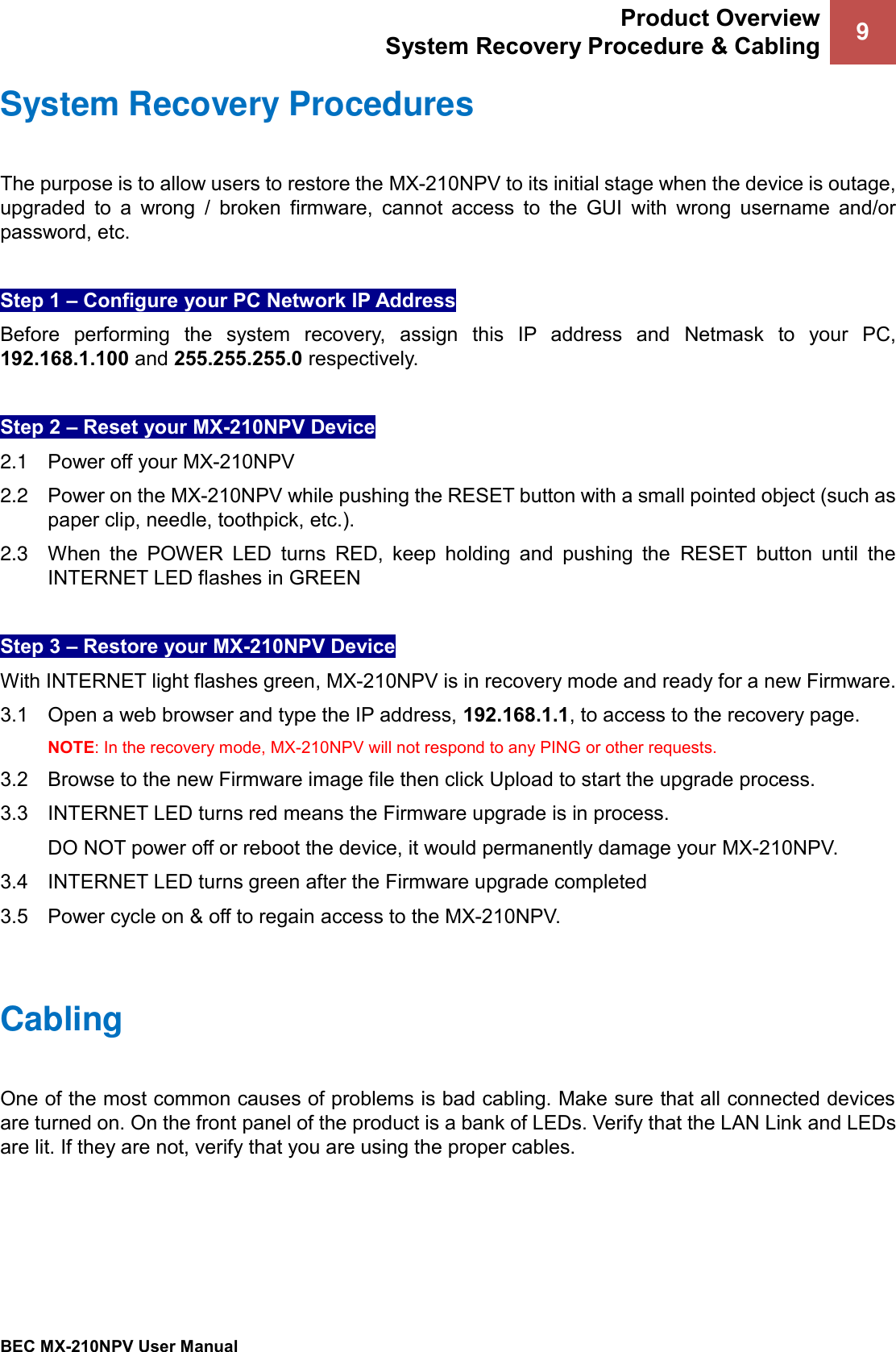 Product Overview System Recovery Procedure &amp; Cabling 9   BEC MX-210NPV User Manual  System Recovery Procedures The purpose is to allow users to restore the MX-210NPV to its initial stage when the device is outage, upgraded  to  a  wrong  /  broken  firmware,  cannot  access  to  the  GUI  with  wrong  username  and/or password, etc.   Step 1 – Configure your PC Network IP Address  Before  performing  the  system  recovery,  assign  this  IP  address  and  Netmask  to  your  PC, 192.168.1.100 and 255.255.255.0 respectively.  Step 2 – Reset your MX-210NPV Device  2.1  Power off your MX-210NPV  2.2  Power on the MX-210NPV while pushing the RESET button with a small pointed object (such as paper clip, needle, toothpick, etc.). 2.3  When  the  POWER  LED  turns  RED,  keep  holding  and  pushing  the  RESET  button  until  the INTERNET LED flashes in GREEN  Step 3 – Restore your MX-210NPV Device   With INTERNET light flashes green, MX-210NPV is in recovery mode and ready for a new Firmware.   3.1    Open a web browser and type the IP address, 192.168.1.1, to access to the recovery page. NOTE: In the recovery mode, MX-210NPV will not respond to any PING or other requests.  3.2   Browse to the new Firmware image file then click Upload to start the upgrade process.  3.3   INTERNET LED turns red means the Firmware upgrade is in process.   DO NOT power off or reboot the device, it would permanently damage your MX-210NPV.  3.4  INTERNET LED turns green after the Firmware upgrade completed   3.5   Power cycle on &amp; off to regain access to the MX-210NPV.     Cabling One of the most common causes of problems is bad cabling. Make sure that all connected devices are turned on. On the front panel of the product is a bank of LEDs. Verify that the LAN Link and LEDs are lit. If they are not, verify that you are using the proper cables.       