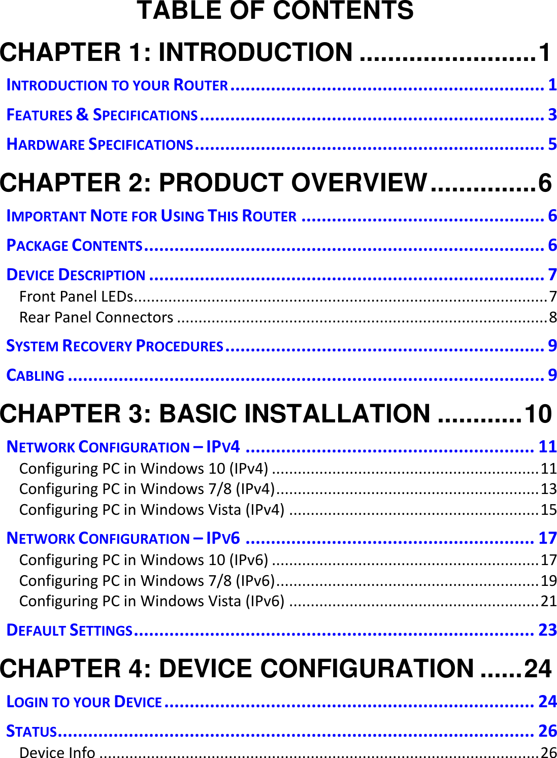   TABLE OF CONTENTS CHAPTER 1: INTRODUCTION ......................... 1 INTRODUCTION TO YOUR ROUTER .............................................................. 1 FEATURES &amp; SPECIFICATIONS .................................................................... 3 HARDWARE SPECIFICATIONS ..................................................................... 5 CHAPTER 2: PRODUCT OVERVIEW ............... 6 IMPORTANT NOTE FOR USING THIS ROUTER ................................................ 6 PACKAGE CONTENTS ............................................................................... 6 DEVICE DESCRIPTION .............................................................................. 7 Front Panel LEDs................................................................................................ 7 Rear Panel Connectors ...................................................................................... 8 SYSTEM RECOVERY PROCEDURES ............................................................... 9 CABLING .............................................................................................. 9 CHAPTER 3: BASIC INSTALLATION ............ 10 NETWORK CONFIGURATION – IPV4 ......................................................... 11 Configuring PC in Windows 10 (IPv4) .............................................................. 11 Configuring PC in Windows 7/8 (IPv4) ............................................................. 13 Configuring PC in Windows Vista (IPv4) .......................................................... 15 NETWORK CONFIGURATION – IPV6 ......................................................... 17 Configuring PC in Windows 10 (IPv6) .............................................................. 17 Configuring PC in Windows 7/8 (IPv6) ............................................................. 19 Configuring PC in Windows Vista (IPv6) .......................................................... 21 DEFAULT SETTINGS ............................................................................... 23 CHAPTER 4: DEVICE CONFIGURATION ...... 24 LOGIN TO YOUR DEVICE ......................................................................... 24 STATUS .............................................................................................. 26 Device Info ...................................................................................................... 26 