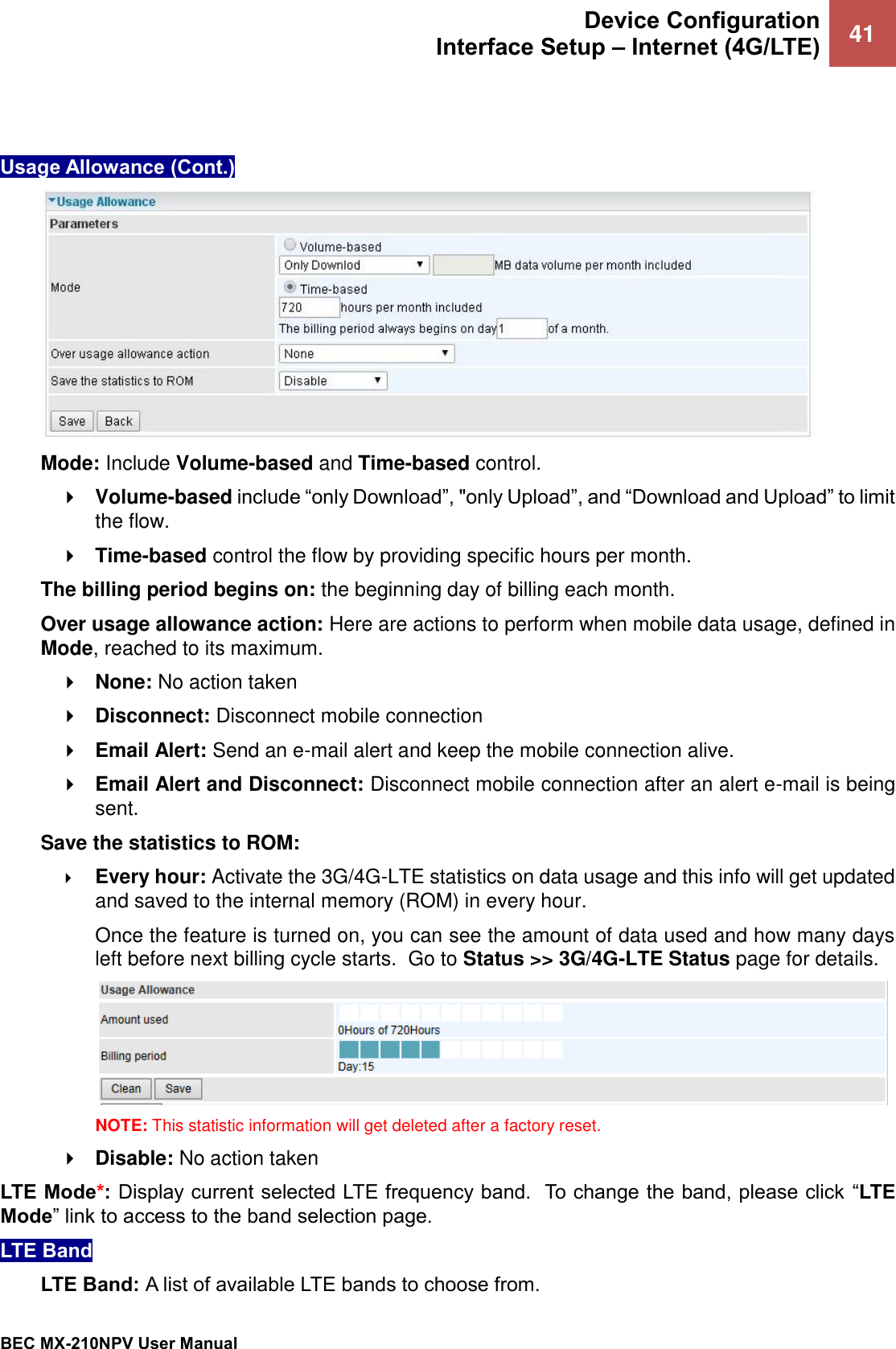  Device Configuration Interface Setup – Internet (4G/LTE) 41   BEC MX-210NPV User Manual    Usage Allowance (Cont.)   Mode: Include Volume-based and Time-based control.  Volume-based include “only Download”, &quot;only Upload”, and “Download and Upload” to limit the flow.  Time-based control the flow by providing specific hours per month. The billing period begins on: the beginning day of billing each month. Over usage allowance action: Here are actions to perform when mobile data usage, defined in Mode, reached to its maximum.   None: No action taken  Disconnect: Disconnect mobile connection   Email Alert: Send an e-mail alert and keep the mobile connection alive.  Email Alert and Disconnect: Disconnect mobile connection after an alert e-mail is being sent.  Save the statistics to ROM:   Every hour: Activate the 3G/4G-LTE statistics on data usage and this info will get updated and saved to the internal memory (ROM) in every hour.  Once the feature is turned on, you can see the amount of data used and how many days left before next billing cycle starts.  Go to Status &gt;&gt; 3G/4G-LTE Status page for details.   NOTE: This statistic information will get deleted after a factory reset.  Disable: No action taken LTE Mode*: Display current selected LTE frequency band.  To change the band, please click  “LTE Mode” link to access to the band selection page.  LTE Band  LTE Band: A list of available LTE bands to choose from.   