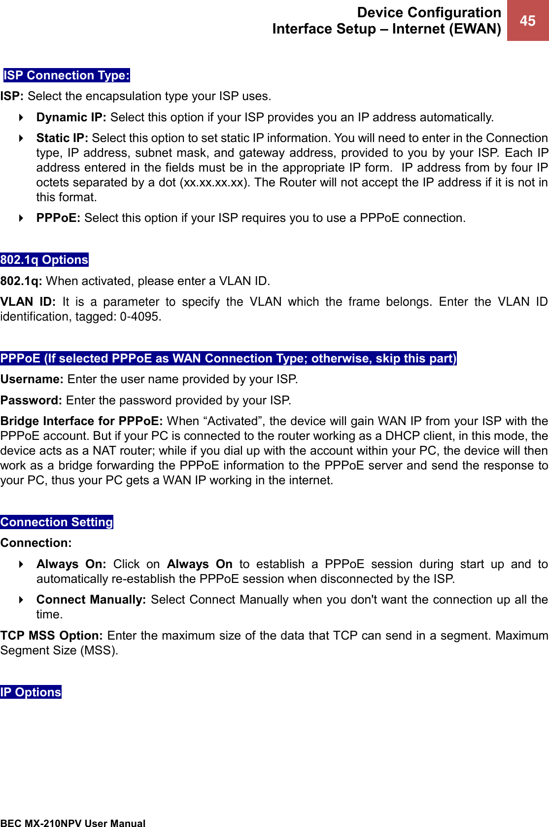 Device Configuration Interface Setup – Internet (EWAN) 45   BEC MX-210NPV User Manual   ISP Connection Type:  ISP: Select the encapsulation type your ISP uses.   Dynamic IP: Select this option if your ISP provides you an IP address automatically.   Static IP: Select this option to set static IP information. You will need to enter in the Connection type, IP address, subnet mask, and gateway address, provided to you by your ISP.  Each IP address entered in the fields must be in the appropriate IP form.  IP address from by four IP octets separated by a dot (xx.xx.xx.xx). The Router will not accept the IP address if it is not in this format.  PPPoE: Select this option if your ISP requires you to use a PPPoE connection.   802.1q Options 802.1q: When activated, please enter a VLAN ID.  VLAN  ID: It  is  a  parameter  to  specify  the  VLAN  which  the  frame  belongs.  Enter  the  VLAN  ID identification, tagged: 0-4095.  PPPoE (If selected PPPoE as WAN Connection Type; otherwise, skip this part)  Username: Enter the user name provided by your ISP.  Password: Enter the password provided by your ISP. Bridge Interface for PPPoE: When “Activated”, the device will gain WAN IP from your ISP with the PPPoE account. But if your PC is connected to the router working as a DHCP client, in this mode, the device acts as a NAT router; while if you dial up with the account within your PC, the device will then work as a bridge forwarding the PPPoE information to the PPPoE server and send the response to your PC, thus your PC gets a WAN IP working in the internet.  Connection Setting Connection:   Always  On:  Click  on  Always  On  to  establish  a  PPPoE  session  during  start  up  and  to automatically re-establish the PPPoE session when disconnected by the ISP.  Connect Manually: Select Connect Manually when you don&apos;t want the connection up all the time. TCP MSS Option: Enter the maximum size of the data that TCP can send in a segment. Maximum Segment Size (MSS).  IP Options 