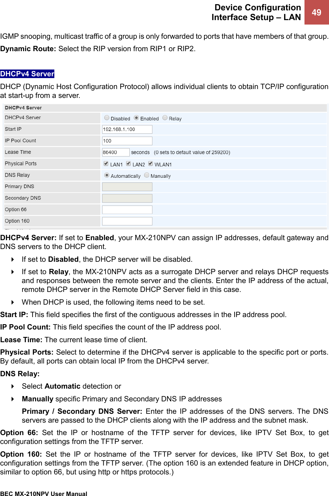  Device Configuration Interface Setup – LAN 49   BEC MX-210NPV User Manual  IGMP snooping, multicast traffic of a group is only forwarded to ports that have members of that group. Dynamic Route: Select the RIP version from RIP1 or RIP2.  DHCPv4 Server DHCP (Dynamic Host Configuration Protocol) allows individual clients to obtain TCP/IP configuration at start-up from a server.  DHCPv4 Server: If set to Enabled, your MX-210NPV can assign IP addresses, default gateway and DNS servers to the DHCP client.  If set to Disabled, the DHCP server will be disabled.  If set to Relay, the MX-210NPV acts as a surrogate DHCP server and relays DHCP requests and responses between the remote server and the clients. Enter the IP address of the actual, remote DHCP server in the Remote DHCP Server field in this case.  When DHCP is used, the following items need to be set. Start IP: This field specifies the first of the contiguous addresses in the IP address pool. IP Pool Count: This field specifies the count of the IP address pool. Lease Time: The current lease time of client. Physical Ports: Select to determine if the DHCPv4 server is applicable to the specific port or ports. By default, all ports can obtain local IP from the DHCPv4 server. DNS Relay:   Select Automatic detection or   Manually specific Primary and Secondary DNS IP addresses Primary  /  Secondary  DNS  Server:  Enter  the  IP addresses  of  the  DNS  servers. The  DNS servers are passed to the DHCP clients along with the IP address and the subnet mask. Option  66:  Set  the  IP  or  hostname  of  the  TFTP  server  for  devices,  like  IPTV  Set  Box,  to  get configuration settings from the TFTP server. Option  160:  Set  the  IP  or  hostname  of  the  TFTP  server  for  devices,  like  IPTV  Set  Box,  to  get configuration settings from the TFTP server. (The option 160 is an extended feature in DHCP option, similar to option 66, but using http or https protocols.) 