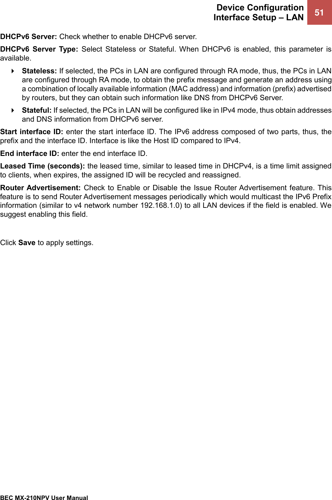  Device Configuration Interface Setup – LAN 51   BEC MX-210NPV User Manual  DHCPv6 Server: Check whether to enable DHCPv6 server.  DHCPv6  Server  Type:  Select  Stateless  or  Stateful.  When  DHCPv6  is  enabled,  this  parameter  is available.   Stateless: If selected, the PCs in LAN are configured through RA mode, thus, the PCs in LAN are configured through RA mode, to obtain the prefix message and generate an address using a combination of locally available information (MAC address) and information (prefix) advertised by routers, but they can obtain such information like DNS from DHCPv6 Server.   Stateful: If selected, the PCs in LAN will be configured like in IPv4 mode, thus obtain addresses and DNS information from DHCPv6 server. Start interface ID: enter the start interface ID. The IPv6 address composed of two parts, thus, the prefix and the interface ID. Interface is like the Host ID compared to IPv4. End interface ID: enter the end interface ID. Leased Time (seconds): the leased time, similar to leased time in DHCPv4, is a time limit assigned to clients, when expires, the assigned ID will be recycled and reassigned. Router Advertisement:  Check  to  Enable  or Disable  the  Issue  Router Advertisement feature. This feature is to send Router Advertisement messages periodically which would multicast the IPv6 Prefix information (similar to v4 network number 192.168.1.0) to all LAN devices if the field is enabled. We suggest enabling this field.   Click Save to apply settings.  