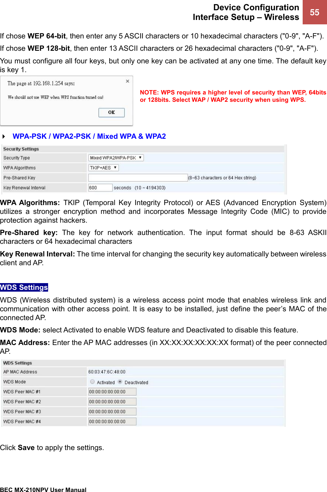  Device Configuration Interface Setup – Wireless 55   BEC MX-210NPV User Manual  If chose WEP 64-bit, then enter any 5 ASCII characters or 10 hexadecimal characters (&quot;0-9&quot;, &quot;A-F&quot;). If chose WEP 128-bit, then enter 13 ASCII characters or 26 hexadecimal characters (&quot;0-9&quot;, &quot;A-F&quot;). You must configure all four keys, but only one key can be activated at any one time. The default key is key 1.  NOTE: WPS requires a higher level of security than WEP, 64bits or 128bits. Select WAP / WAP2 security when using WPS.    WPA-PSK / WPA2-PSK / Mixed WPA &amp; WPA2  WPA  Algorithms:  TKIP  (Temporal  Key  Integrity  Protocol)  or AES  (Advanced  Encryption  System) utilizes  a  stronger  encryption  method  and  incorporates  Message  Integrity  Code  (MIC)  to  provide protection against hackers. Pre-Shared  key:  The  key  for network  authentication.  The  input  format  should  be  8-63  ASKII characters or 64 hexadecimal characters Key Renewal Interval: The time interval for changing the security key automatically between wireless client and AP.  WDS Settings WDS (Wireless distributed  system) is a wireless access point mode that enables wireless link  and communication with other access point. It is easy to be installed, just define the peer’s MAC of the connected AP.  WDS Mode: select Activated to enable WDS feature and Deactivated to disable this feature. MAC Address: Enter the AP MAC addresses (in XX:XX:XX:XX:XX:XX format) of the peer connected AP.   Click Save to apply the settings.