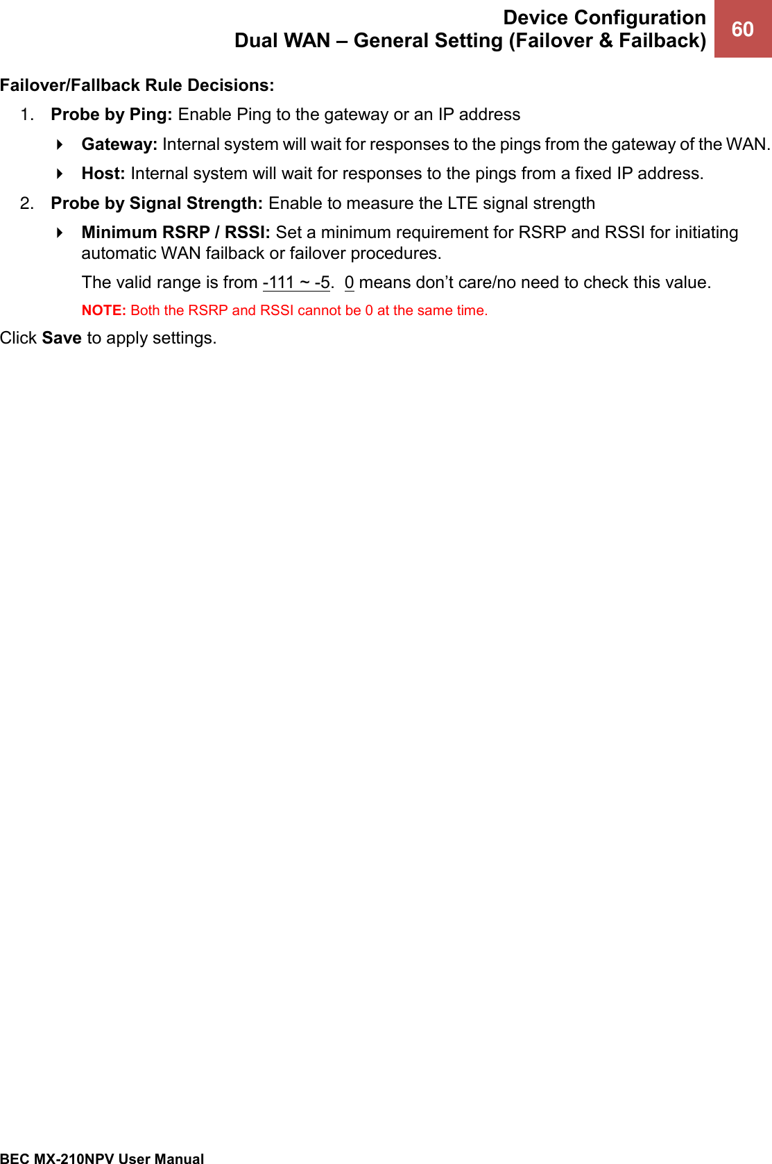  Device Configuration Dual WAN – General Setting (Failover &amp; Failback) 60   BEC MX-210NPV User Manual  Failover/Fallback Rule Decisions: 1. Probe by Ping: Enable Ping to the gateway or an IP address  Gateway: Internal system will wait for responses to the pings from the gateway of the WAN.  Host: Internal system will wait for responses to the pings from a fixed IP address. 2. Probe by Signal Strength: Enable to measure the LTE signal strength  Minimum RSRP / RSSI: Set a minimum requirement for RSRP and RSSI for initiating automatic WAN failback or failover procedures.  The valid range is from -111 ~ -5.  0 means don’t care/no need to check this value. NOTE: Both the RSRP and RSSI cannot be 0 at the same time.   Click Save to apply settings.   