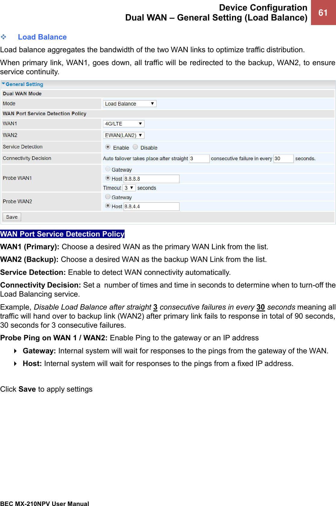  Device Configuration Dual WAN – General Setting (Load Balance) 61   BEC MX-210NPV User Manual  ❖ Load Balance Load balance aggregates the bandwidth of the two WAN links to optimize traffic distribution.  When primary link, WAN1, goes down, all traffic will be redirected to the backup, WAN2, to ensure service continuity.   WAN Port Service Detection Policy WAN1 (Primary): Choose a desired WAN as the primary WAN Link from the list. WAN2 (Backup): Choose a desired WAN as the backup WAN Link from the list. Service Detection: Enable to detect WAN connectivity automatically.   Connectivity Decision: Set a  number of times and time in seconds to determine when to turn-off the Load Balancing service.  Example, Disable Load Balance after straight 3 consecutive failures in every 30 seconds meaning all traffic will hand over to backup link (WAN2) after primary link fails to response in total of 90 seconds, 30 seconds for 3 consecutive failures.  Probe Ping on WAN 1 / WAN2: Enable Ping to the gateway or an IP address  Gateway: Internal system will wait for responses to the pings from the gateway of the WAN.  Host: Internal system will wait for responses to the pings from a fixed IP address.  Click Save to apply settings 