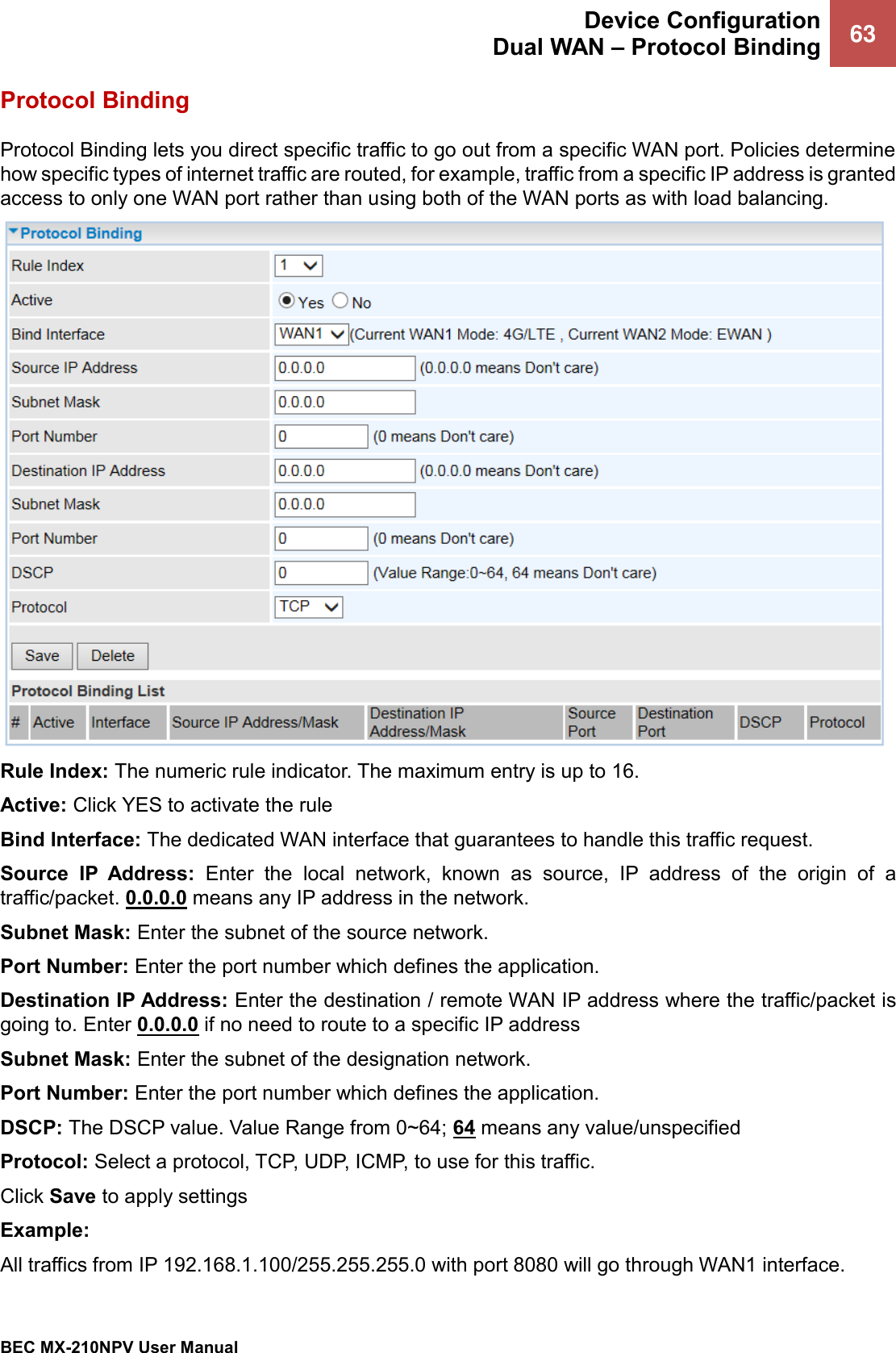  Device Configuration Dual WAN – Protocol Binding 63   BEC MX-210NPV User Manual  Protocol Binding Protocol Binding lets you direct specific traffic to go out from a specific WAN port. Policies determine how specific types of internet traffic are routed, for example, traffic from a specific IP address is granted access to only one WAN port rather than using both of the WAN ports as with load balancing.  Rule Index: The numeric rule indicator. The maximum entry is up to 16. Active: Click YES to activate the rule Bind Interface: The dedicated WAN interface that guarantees to handle this traffic request. Source  IP  Address:  Enter  the  local  network,  known  as  source,  IP  address  of  the  origin  of  a traffic/packet. 0.0.0.0 means any IP address in the network.   Subnet Mask: Enter the subnet of the source network. Port Number: Enter the port number which defines the application. Destination IP Address: Enter the destination / remote WAN IP address where the traffic/packet is going to. Enter 0.0.0.0 if no need to route to a specific IP address  Subnet Mask: Enter the subnet of the designation network. Port Number: Enter the port number which defines the application. DSCP: The DSCP value. Value Range from 0~64; 64 means any value/unspecified  Protocol: Select a protocol, TCP, UDP, ICMP, to use for this traffic. Click Save to apply settings Example:  All traffics from IP 192.168.1.100/255.255.255.0 with port 8080 will go through WAN1 interface.  