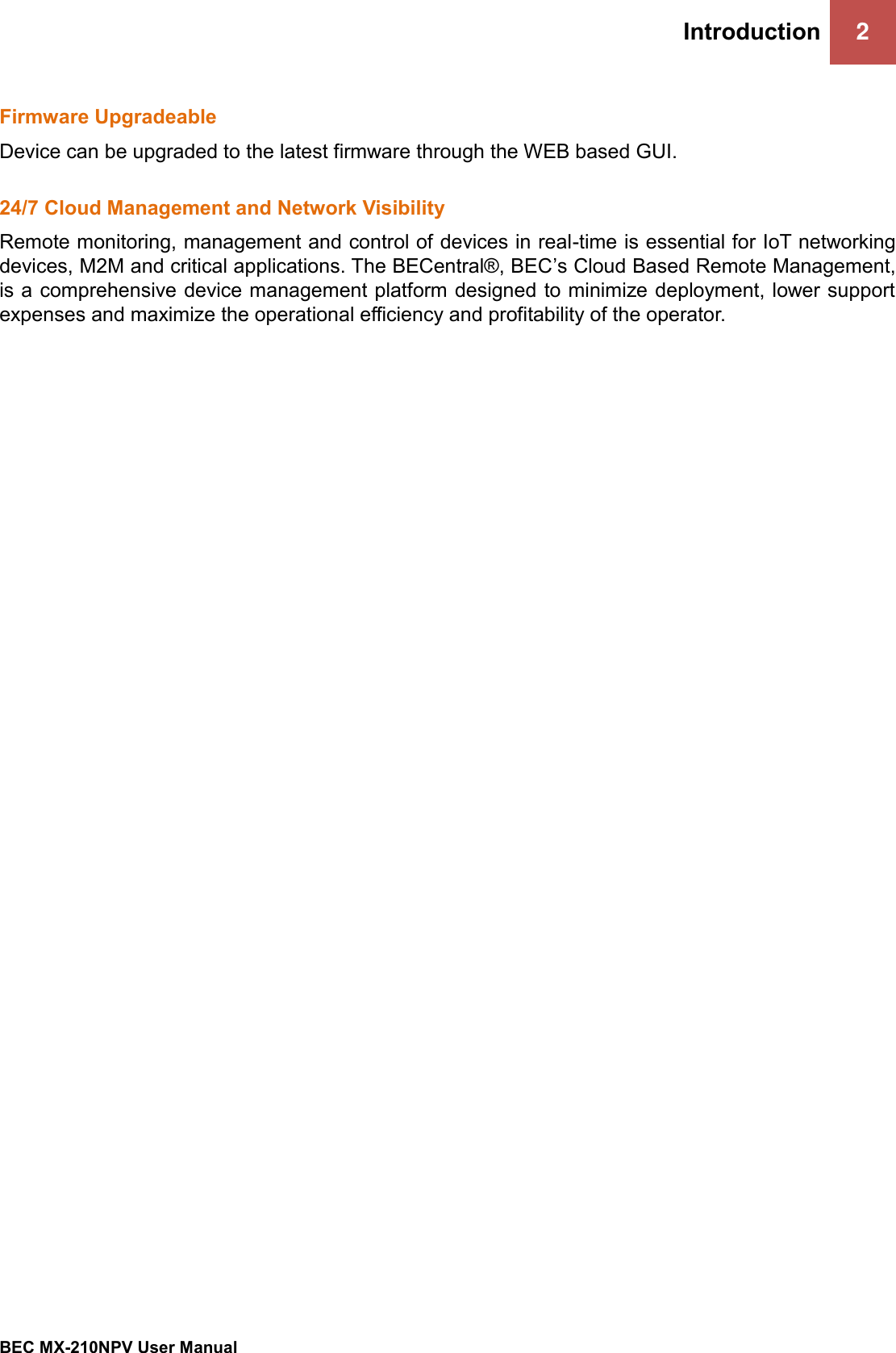 Introduction 2   BEC MX-210NPV User Manual  Firmware Upgradeable Device can be upgraded to the latest firmware through the WEB based GUI.  24/7 Cloud Management and Network Visibility Remote monitoring, management and control of devices in real-time is essential for IoT networking devices, M2M and critical applications. The BECentral®, BEC’s Cloud Based Remote Management, is a comprehensive device management platform designed to minimize deployment, lower support expenses and maximize the operational eﬃciency and profitability of the operator.      