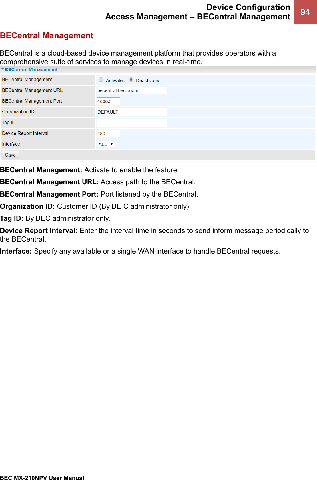  Device Configuration Access Management – BECentral Management 94   BEC MX-210NPV User Manual  BECentral Management BECentral is a cloud-based device management platform that provides operators with a comprehensive suite of services to manage devices in real-time. BECentral Management: Activate to enable the feature. BECentral Management URL: Access path to the BECentral. BECentral Management Port: Port listened by the BECentral. Organization ID: Customer ID (By BE C administrator only) Tag ID: By BEC administrator only.  Device Report Interval: Enter the interval time in seconds to send inform message periodically to the BECentral.  Interface: Specify any available or a single WAN interface to handle BECentral requests. 