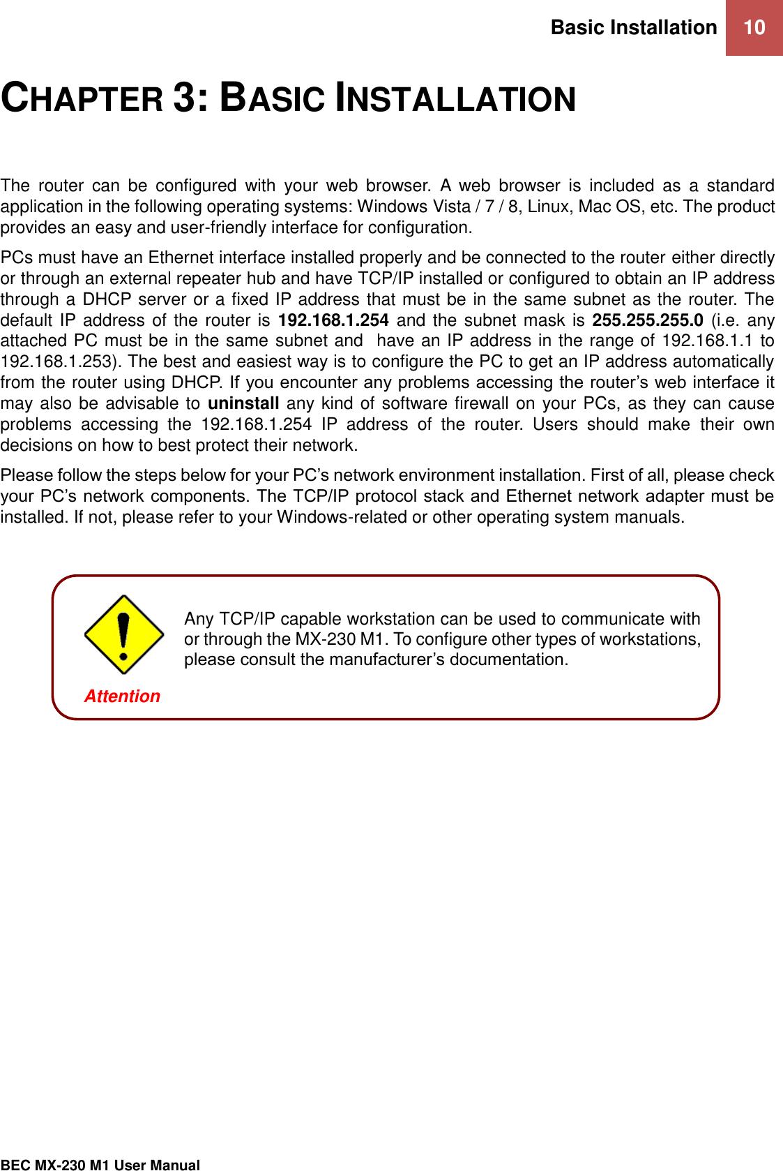 Basic Installation 10   BEC MX-230 M1 User Manual  CHAPTER 3: BASIC INSTALLATION The  router  can  be  configured  with  your  web  browser.  A  web  browser  is  included  as  a  standard application in the following operating systems: Windows Vista / 7 / 8, Linux, Mac OS, etc. The product provides an easy and user-friendly interface for configuration. PCs must have an Ethernet interface installed properly and be connected to the router either directly or through an external repeater hub and have TCP/IP installed or configured to obtain an IP address through a DHCP server or a fixed IP address that must be in the same subnet as the router. The default IP address of the router is 192.168.1.254 and the subnet mask is 255.255.255.0 (i.e. any attached PC must be in the same subnet and  have an IP address in the range of 192.168.1.1 to 192.168.1.253). The best and easiest way is to configure the PC to get an IP address automatically from the router using DHCP. If you encounter any problems accessing the router’s web interface it may also be advisable to uninstall any kind of software firewall on your PCs, as they can cause problems  accessing  the  192.168.1.254  IP  address  of  the  router.  Users  should  make  their  own decisions on how to best protect their network. Please follow the steps below for your PC’s network environment installation. First of all, please check your PC’s network components. The TCP/IP protocol stack and Ethernet network adapter must be installed. If not, please refer to your Windows-related or other operating system manuals.         Any TCP/IP capable workstation can be used to communicate with or through the MX-230 M1. To configure other types of workstations, please consult the manufacturer’s documentation.  Attention 