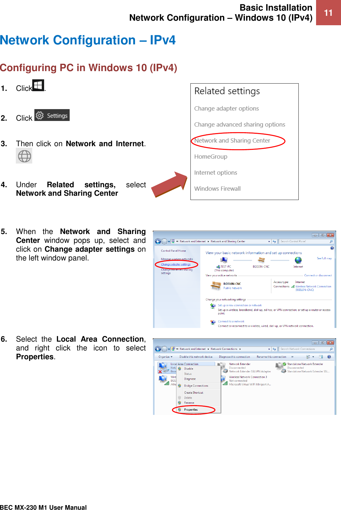 Basic Installation Network Configuration – Windows 10 (IPv4) 11   BEC MX-230 M1 User Manual  Network Configuration – IPv4 Configuring PC in Windows 10 (IPv4)    1. Click .  2. Click    3. Then click on Network  and  Internet.   4. Under  Related  settings,  select Network and Sharing Center    5. When  the  Network  and  Sharing Center  window  pops  up,  select  and click on Change adapter settings on the left window panel.  6. Select  the  Local  Area  Connection, and  right  click  the  icon  to  select Properties.  