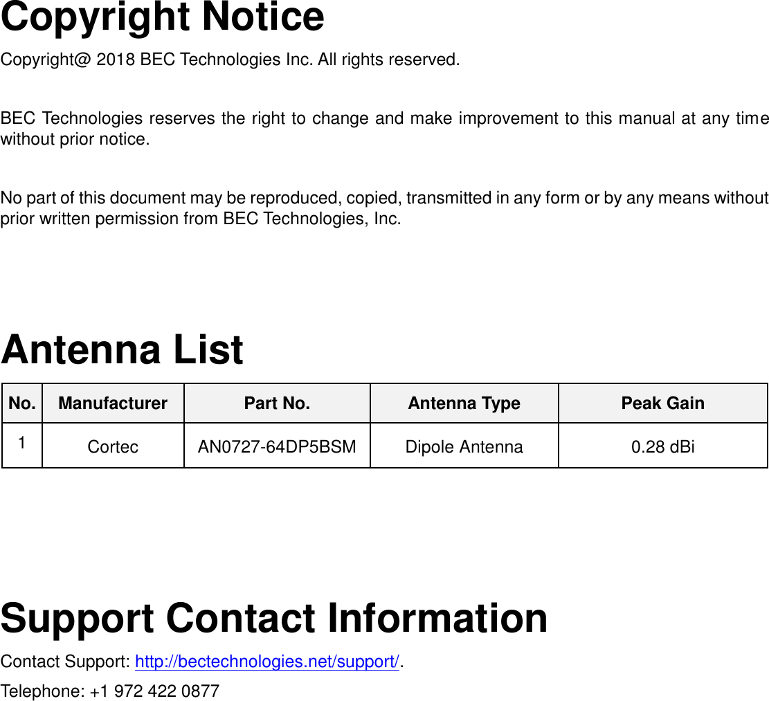   Copyright Notice Copyright@ 2018 BEC Technologies Inc. All rights reserved.  BEC Technologies reserves the right to change and make improvement to this manual at any time without prior notice.    No part of this document may be reproduced, copied, transmitted in any form or by any means without prior written permission from BEC Technologies, Inc.     Antenna List No. Manufacturer Part No. Antenna Type Peak Gain 1 Cortec AN0727-64DP5BSM Dipole Antenna 0.28 dBi     Support Contact Information Contact Support: http://bectechnologies.net/support/. Telephone: +1 972 422 0877   