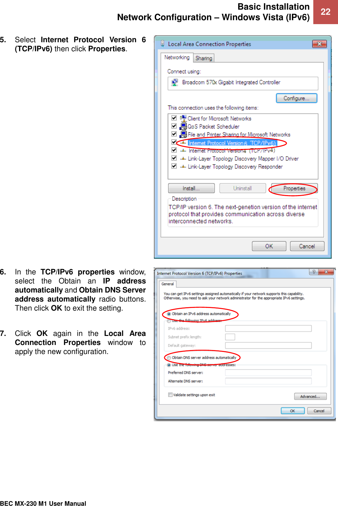 Basic Installation Network Configuration – Windows Vista (IPv6) 22   BEC MX-230 M1 User Manual  5. Select  Internet  Protocol  Version  6 (TCP/IPv6) then click Properties.  6. In  the  TCP/IPv6  properties  window, select  the  Obtain  an  IP  address automatically and Obtain DNS Server address  automatically  radio  buttons. Then click OK to exit the setting.  7. Click  OK  again  in  the  Local  Area Connection  Properties  window  to apply the new configuration.   