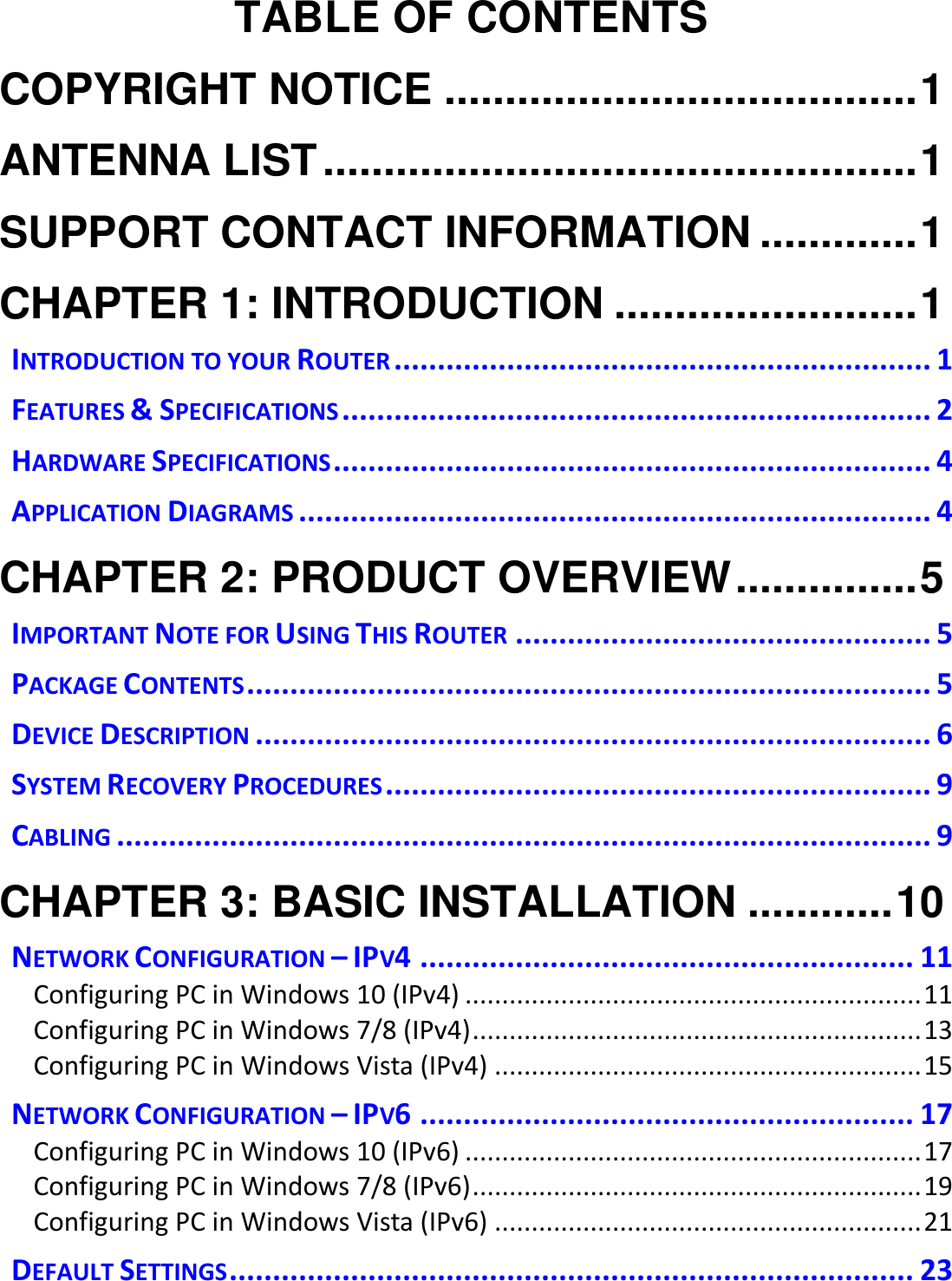   TABLE OF CONTENTS COPYRIGHT NOTICE ....................................... 1 ANTENNA LIST ................................................. 1 SUPPORT CONTACT INFORMATION ............. 1 CHAPTER 1: INTRODUCTION ......................... 1 INTRODUCTION TO YOUR ROUTER .............................................................. 1 FEATURES &amp; SPECIFICATIONS .................................................................... 2 HARDWARE SPECIFICATIONS ..................................................................... 4 APPLICATION DIAGRAMS ......................................................................... 4 CHAPTER 2: PRODUCT OVERVIEW ............... 5 IMPORTANT NOTE FOR USING THIS ROUTER ................................................ 5 PACKAGE CONTENTS ............................................................................... 5 DEVICE DESCRIPTION .............................................................................. 6 SYSTEM RECOVERY PROCEDURES ............................................................... 9 CABLING .............................................................................................. 9 CHAPTER 3: BASIC INSTALLATION ............ 10 NETWORK CONFIGURATION – IPV4 ......................................................... 11 Configuring PC in Windows 10 (IPv4) .............................................................. 11 Configuring PC in Windows 7/8 (IPv4) ............................................................. 13 Configuring PC in Windows Vista (IPv4) .......................................................... 15 NETWORK CONFIGURATION – IPV6 ......................................................... 17 Configuring PC in Windows 10 (IPv6) .............................................................. 17 Configuring PC in Windows 7/8 (IPv6) ............................................................. 19 Configuring PC in Windows Vista (IPv6) .......................................................... 21 DEFAULT SETTINGS ............................................................................... 23 