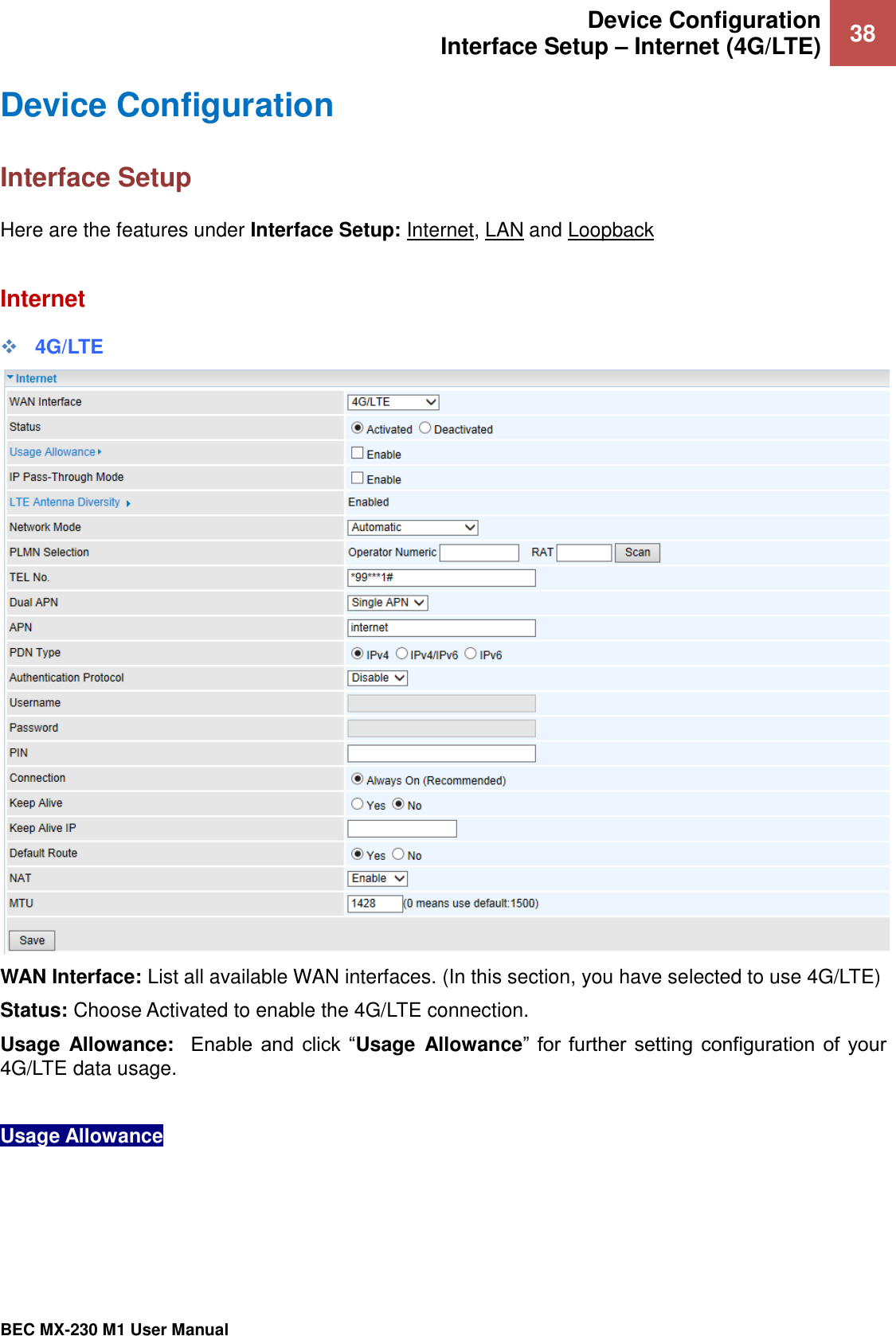  Device Configuration Interface Setup – Internet (4G/LTE) 38   BEC MX-230 M1 User Manual  Device Configuration  Interface Setup Here are the features under Interface Setup: Internet, LAN and Loopback  Internet ❖ 4G/LTE  WAN Interface: List all available WAN interfaces. (In this section, you have selected to use 4G/LTE) Status: Choose Activated to enable the 4G/LTE connection. Usage  Allowance:   Enable  and  click  “Usage  Allowance”  for  further  setting  configuration  of  your 4G/LTE data usage.   Usage Allowance      