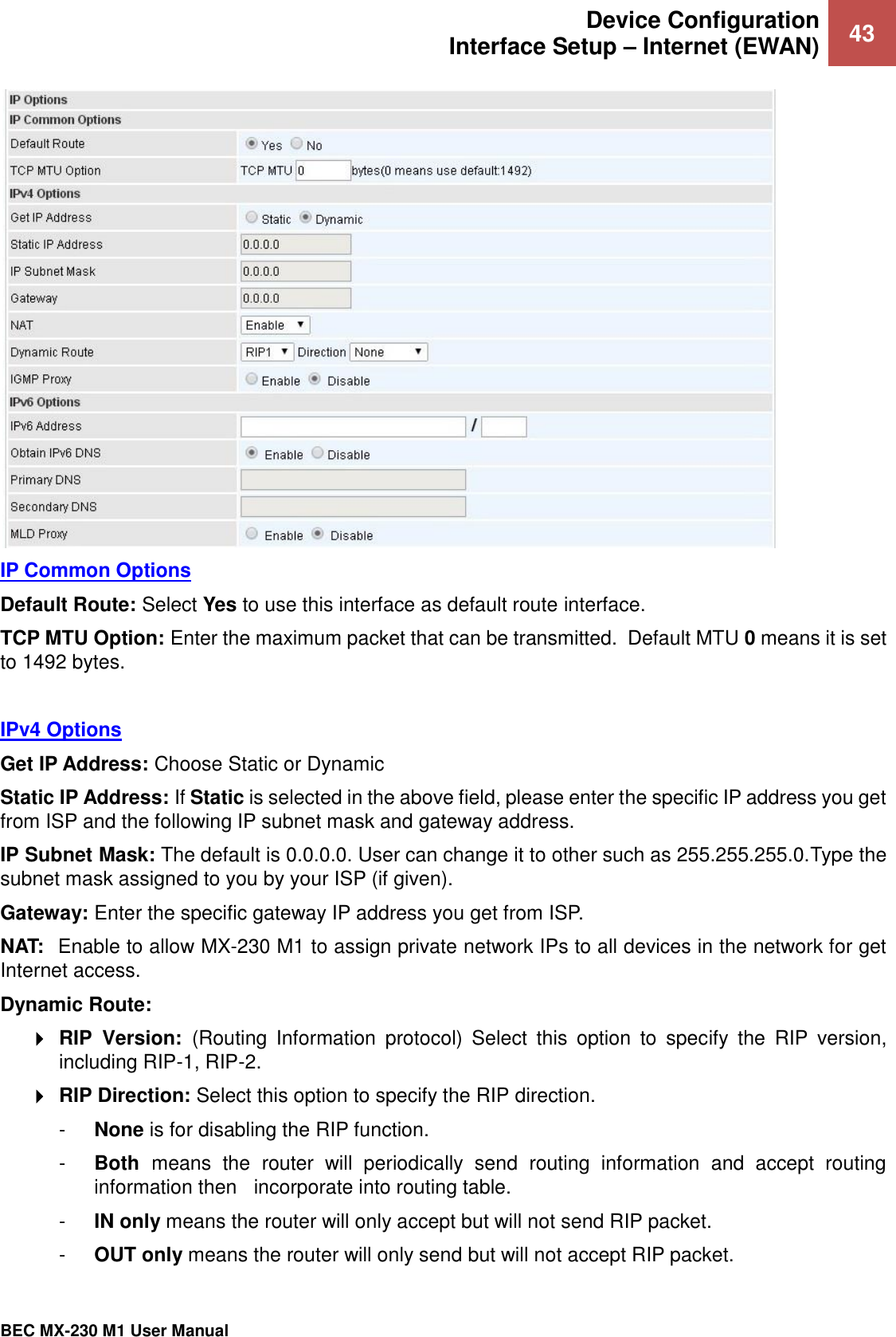 Device Configuration Interface Setup – Internet (EWAN) 43   BEC MX-230 M1 User Manual   IP Common Options Default Route: Select Yes to use this interface as default route interface. TCP MTU Option: Enter the maximum packet that can be transmitted.  Default MTU 0 means it is set to 1492 bytes.    IPv4 Options Get IP Address: Choose Static or Dynamic Static IP Address: If Static is selected in the above field, please enter the specific IP address you get from ISP and the following IP subnet mask and gateway address. IP Subnet Mask: The default is 0.0.0.0. User can change it to other such as 255.255.255.0.Type the subnet mask assigned to you by your ISP (if given). Gateway: Enter the specific gateway IP address you get from ISP. NAT:  Enable to allow MX-230 M1 to assign private network IPs to all devices in the network for get Internet access. Dynamic Route:   RIP  Version:  (Routing  Information  protocol)  Select  this  option  to  specify  the  RIP  version, including RIP-1, RIP-2.   RIP Direction: Select this option to specify the RIP direction.  -  None is for disabling the RIP function.  -  Both  means  the  router  will  periodically  send  routing  information  and  accept  routing information then   incorporate into routing table.  -  IN only means the router will only accept but will not send RIP packet.  -  OUT only means the router will only send but will not accept RIP packet. 