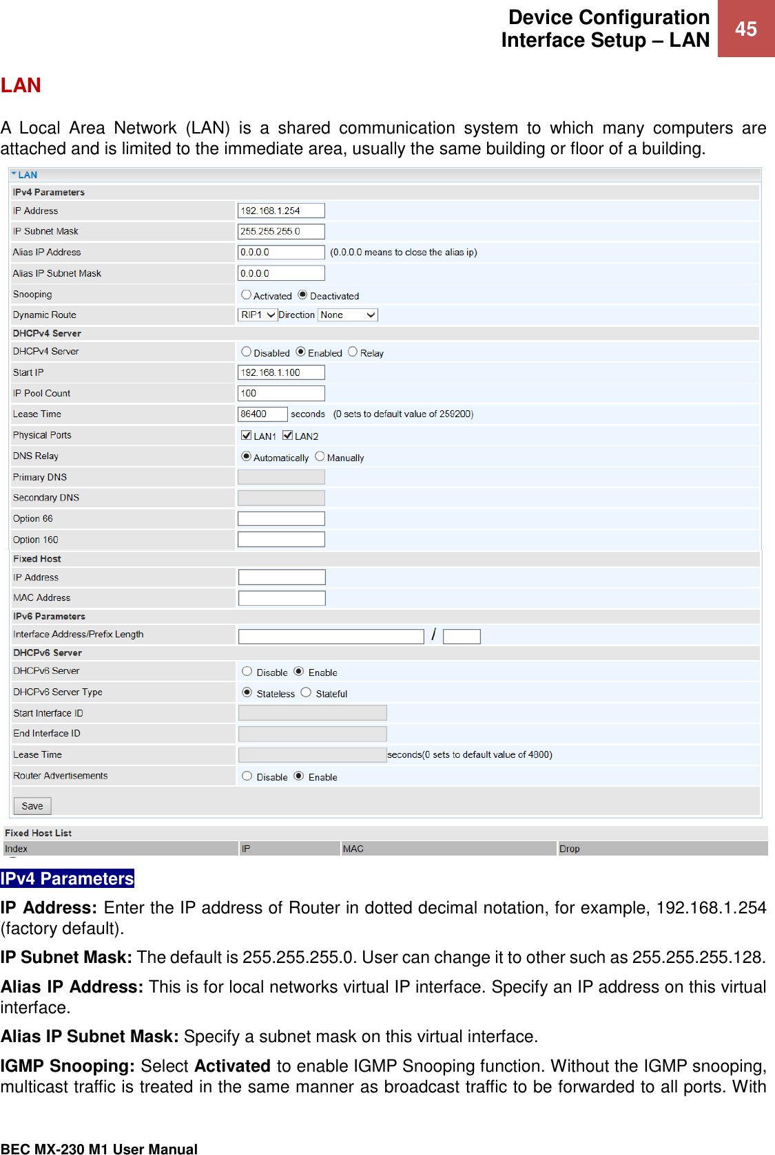  Device Configuration Interface Setup – LAN 45   BEC MX-230 M1 User Manual  LAN A  Local  Area  Network  (LAN)  is  a  shared  communication  system  to  which  many  computers  are attached and is limited to the immediate area, usually the same building or floor of a building.  IPv4 Parameters IP Address: Enter the IP address of Router in dotted decimal notation, for example, 192.168.1.254 (factory default). IP Subnet Mask: The default is 255.255.255.0. User can change it to other such as 255.255.255.128. Alias IP Address: This is for local networks virtual IP interface. Specify an IP address on this virtual interface. Alias IP Subnet Mask: Specify a subnet mask on this virtual interface. IGMP Snooping: Select Activated to enable IGMP Snooping function. Without the IGMP snooping, multicast traffic is treated in the same manner as broadcast traffic to be forwarded to all ports. With 