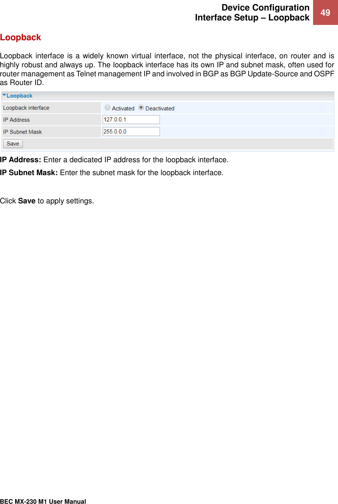  Device Configuration Interface Setup – Loopback 49   BEC MX-230 M1 User Manual  Loopback Loopback interface is a widely known virtual interface, not the physical interface, on router and is highly robust and always up. The loopback interface has its own IP and subnet mask, often used for router management as Telnet management IP and involved in BGP as BGP Update-Source and OSPF as Router ID.  IP Address: Enter a dedicated IP address for the loopback interface. IP Subnet Mask: Enter the subnet mask for the loopback interface.  Click Save to apply settings. 